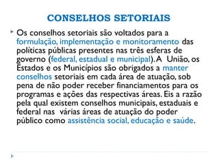 CONSELHOS SETORIAIS
 Os conselhos setoriais são voltados para a
formulação, implementação e monitoramento das
políticas públicas presentes nas três esferas de
governo (federal, estadual e municipal).A União, os
Estados e os Municípios são obrigados a manter
conselhos setoriais em cada área de atuação, sob
pena de não poder receber financiamentos para os
programas e ações das respectivas áreas. Eis a razão
pela qual existem conselhos municipais, estaduais e
federal nas várias áreas de atuação do poder
público como assistência social, educação e saúde.
 