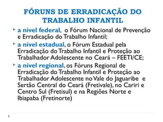 FÓRUNS DE ERRADICAÇÃO DO
TRABALHO INFANTIL
 a nível federal, o Fórum Nacional de Prevenção
e Erradicação do Trabalho Infantil;
 a nível estadual, o Fórum Estadual pela
Erradicação do Trabalho Infantil e Proteção ao
Trabalhador Adolescente no Ceará – FEETI/CE;
 a nível regional, os Fóruns Regional de
Erradicação do Trabalho Infantil e Proteção ao
Trabalhador Adolescente noVale do Jaguaribe e
Sertão Central do Ceará (Fretivale), no Cariri e
Centro Sul (Fretisul) e na Regiões Norte e
Ibiapaba (Fretinorte)
 