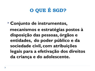 O QUE É SGD?
 Conjunto de instrumentos,
mecanismos e estratégias postos à
disposição das pessoas, órgãos e
entidades, do poder público e da
sociedade civil, com atribuições
legais para a efetivação dos direitos
da criança e do adolescente.
 