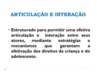 ARTICULAÇÃO E INTERAÇÃO
 Estruturado para permitir uma efetiva
articulação e interação entre seus
atores, mediante estratégias e
mecanismos que garantam a
efetivação dos direitos da criança e do
adolescente.
 