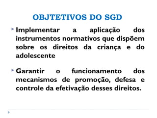 OBJTETIVOS DO SGD
 Implementar a aplicação dos
instrumentos normativos que dispõem
sobre os direitos da criança e do
adolescente
 Garantir o funcionamento dos
mecanismos de promoção, defesa e
controle da efetivação desses direitos.
 