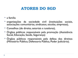 ATORES DO SGD
 a família
 organizações da sociedade civil (instituições sociais,
associações comunitárias, sindicatos, escolas, empresas),
 Conselhos (de direito, setoriais e tutelares),
 Órgãos públicos responsáveis pela promoção (Assistência
Social, Educação, Saúde, Segurança)
 Órgãos públicos responsáveis pela defesa dos direitos
(Ministério Público, Defensoria Pública, Poder Judiciário).
 