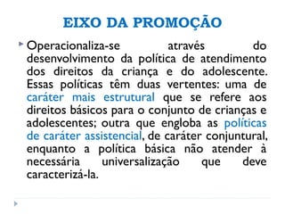 EIXO DA PROMOÇÃO
 Operacionaliza-se através do
desenvolvimento da política de atendimento
dos direitos da criança e do adolescente.
Essas políticas têm duas vertentes: uma de
caráter mais estrutural que se refere aos
direitos básicos para o conjunto de crianças e
adolescentes; outra que engloba as políticas
de caráter assistencial, de caráter conjuntural,
enquanto a política básica não atender à
necessária universalização que deve
caracterizá-la.
 