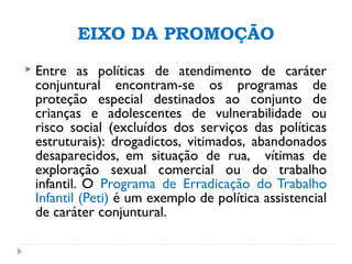 EIXO DA PROMOÇÃO
 Entre as políticas de atendimento de caráter
conjuntural encontram-se os programas de
proteção especial destinados ao conjunto de
crianças e adolescentes de vulnerabilidade ou
risco social (excluídos dos serviços das políticas
estruturais): drogadictos, vitimados, abandonados
desaparecidos, em situação de rua, vítimas de
exploração sexual comercial ou do trabalho
infantil. O Programa de Erradicação do Trabalho
Infantil (Peti) é um exemplo de política assistencial
de caráter conjuntural.
 