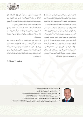 • 	) CMI-CEO ( ‫ملجموعة‬‫التنفيذي‬‫الرئي�س‬
• 	‫ؤ�س�سي‬�‫امل‬‫والتميز‬‫التطوير‬ ‫ـ‬‫رئي�سي‬‫م�ست�شار‬
• 	) EFQM Master Assessor , Belgium ( ‫معتمد‬‫رئي�سي‬‫مقيم‬
• 	) EFQM Licensed Trainer, Belgium ( ‫معتمد‬‫مدرب‬
• 	) CKM Instructor KMI, USA ( ‫املعرفة‬‫إدارة‬�‫فى‬‫معتمد‬‫مدرب‬
• 	) Chartered Arbitrator ( ‫التجاري‬‫والتحكيم‬‫للتوفيق‬‫أبوظبي‬�‫مبركز‬‫دويل‬‫جتاري‬‫حمكم‬
‫يف‬ ‫�ادة‬�‫ق‬ ‫ت�ضم‬ ‫�ض‬��‫أر‬� ‫على‬ ‫نعي�ش‬ ‫أن‬� ‫�صدورنا‬ ‫على‬ ‫و�سام‬ ‫�ه‬�‫ن‬‫إ‬�
‫لعهد‬ ‫ووفاء‬ ‫إخال�ص‬� ‫بكل‬ ‫امل�ستقبل‬ ‫يف‬ ‫ا�ستثمروا‬ ‫فر�سان‬ ‫مقام‬
‫أ�صيلة‬‫ل‬‫ا‬ ‫إماراتية‬‫ل‬‫ا‬ ‫والهوية‬ ‫أعراف‬‫ل‬‫وا‬ ‫بالقيم‬ ‫الفخر‬ ‫مع‬ ‫ووعد‬
...‫الريادة‬‫وهمم‬‫الريادة‬‫وقادة‬‫الريادة‬‫لدولة‬‫ذاخر‬‫وتراث‬
‫ينحني‬ ‫من‬ ‫هو‬ ...‫ح�ضوره‬ ‫يف‬ ‫بالعظمة‬ ‫ت�شعر‬ ‫من‬ ‫هو‬ ‫فالعظيم‬
‫إ�ستدامة‬�‫و‬‫اليوم‬‫ريادة‬‫لي�صنع‬ ً‫ا‬‫بذور‬‫أم�س‬‫ل‬‫با‬‫غر�سوا‬‫ملن‬‫بوفاء‬
...‫تراها‬‫تكن‬‫مل‬ً‫ا‬‫أبعاد‬�‫للحياة‬‫مينح‬‫حني‬‫لهمك‬ُ‫ي‬‫من‬‫الغد...هو‬
‫من‬ ‫الهمم‬ ‫أ�صحاب‬� ‫ونب�ض‬ ‫الريادة‬ ‫�صوت‬ ‫إىل‬� ‫�صغي‬ُ‫ت‬ ‫�ت‬�‫ن‬‫أ‬�‫و‬
‫تراجع‬ ‫أن‬� ‫إال‬� ‫متلك‬ ‫ال‬ ،‫�د‬�‫ي‬‫زا‬ ‫بن‬ ‫�سيف‬ ‫ال�شيخ‬ ‫�سمو‬ ‫�ال‬�‫ث‬��‫م‬‫أ‬�
‫ذاتك‬ ‫أل‬�‫س‬�‫وت‬ ‫معرفتك‬ ‫وخزائن‬ ‫وخرباتك‬ ‫ؤيتك‬�‫ور‬ ‫�ك‬�‫ق‬‫أورا‬�
‫كيف‬ !‫املنظومة؟‬ ‫هذه‬ ‫من‬ ‫ا‬ً‫ء‬‫�ز‬�‫ج‬ ‫�ون‬�‫ك‬‫أ‬� ‫كيف‬ :‫ا‬ًّ‫ي‬‫جوهر‬ ً‫ال‬‫ؤا‬�‫س‬�
‫تفكري‬ ‫بحر‬ ‫يف‬ ‫قطرة‬ ‫أ�صبح‬� ‫كيف‬ !‫املنظومة؟‬ ‫هذه‬ ‫يف‬ ‫أ�ساهم‬�
‫من‬ ‫الركب‬ ‫بهذا‬ ‫�ق‬�‫حل‬‫أ‬� ‫كيف‬ !‫تنويري؟‬ ‫تطويري‬ ‫م�ستقبلي‬
!!‫امل�ستدام؟‬‫والتميز‬‫واحلداثة‬‫الريادة‬
‫كان‬ ‫كيف‬ ‫أن‬�‫ب�ش‬ ‫ؤال‬�‫س‬� ‫على‬ ً‫ا‬‫رد‬ ‫�سموه‬ ‫به‬ ‫تف�ضل‬ ‫ما‬ ‫أبهرين‬� ‫لقد‬
‫حني‬ ‫ال�شهيق‬ ‫بقوة‬ ‫الزفري‬ ‫فجاء‬ ‫التغيري؟‬ ‫مقاومة‬ ‫مع‬ ‫التعامل‬
‫أ�صبح‬�‫أن‬�‫إىل‬�‫التغيري‬‫مقاومة‬‫حتدي‬‫كان‬‫وكيف‬‫البدايات‬‫ا�سرتجع‬
...‫والداين‬‫القا�صي‬‫ب�شهادة‬ ‫الوحيد‬‫الثابت‬‫هو‬‫التغيري‬
‫وت�صنع‬ ‫احلياة‬ ‫تهب‬ ‫اال�ستثنائي‬ ‫القائد‬ ‫حكمة‬ ‫أن‬� ‫كيف‬ ‫لننظر‬
‫مل‬ ‫أمة‬� ‫تاريخ‬ ‫يف‬ ً‫ة‬‫فارق‬ ٍ‫عالمات‬ ‫وت�ضع‬ ،‫ق‬ْ‫ر‬َ‫ف‬‫ال‬ ‫وت�صنع‬ ‫امل�ستقبل‬
‫وجذورها‬ ‫غر�سها‬ ‫يف‬ ‫ممتدة‬ ‫ولكنها‬ ،ُ‫د‬‫بع‬ َّ‫اخلم�سيني‬ ‫عامها‬ ‫تبلغ‬
...‫وم�ستقبلها‬
‫هذه‬ ‫وهبنا‬ ‫�ن‬�‫مل‬ ‫�اق‬�‫م‬��‫ع‬‫أ‬‫ل‬‫ا‬ ‫�ن‬�‫م‬ ‫وتقدير‬ ‫القلب‬ ‫�ن‬�‫م‬ ‫االمتنان‬ ‫�ل‬�‫ك‬
‫التميز‬ ‫ا�ستدامة‬ ‫�واء‬�‫ج‬‫أ‬� ‫يف‬ ‫�ساعة‬ ‫من‬ ‫ثر‬�‫ك‬‫أ‬‫ل‬ ‫ق‬ِّ‫ل‬‫ح‬ُ‫ن‬ ‫كي‬ َ‫ة‬‫الفر�ص‬
‫ا‬ ً‫نب�ض‬ ‫ن�ست�شعر‬ ‫بل‬ ‫ون�شهد‬ ،‫واحد‬ ‫الرقم‬ ‫دولة‬ ‫ب�ساتني‬ ‫يف‬ ‫ونرفل‬
‫وهن‬‫كلما‬‫أمل‬‫ل‬‫با‬‫ميدنا‬‫كي‬‫معنا‬‫ويعي�ش‬، ٍ‫ل�سنوات‬‫لهمنا‬ُ‫ي‬‫ا‬ًّ‫ي‬‫حتفيز‬
‫القيادة‬ ‫مقامات‬ ‫إىل‬� ‫احلنني‬ ‫عاودنا‬ ‫كلما‬ ‫درجات‬ ‫ويرفعنا‬ ،‫العزم‬
...‫إ�ستثنائية‬‫ل‬‫ا‬
2014‫مايو‬12-‫أبوظبي‬�
 