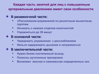 Каждая часть занятий для лиц с повышенным
артериальным давлением имеет свои особенности
В разминочной части:В разминочной части:
 «Рассеивание»упражнений по различным мышечным
группам
 Начинать с нижних отделов конечностей
 Упражняться до 30 минут
В основной части:В основной части:
 Чередовать упражнения с расслаблением
 Нельзя задерживать дыхание и натуживаться
В заключительной части:В заключительной части:
 Нужен более постепенный выход
 Полезны аутогенные тренировки
 Возможен массаж и самомассаж определенных зон
 