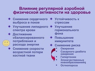 Влияние регулярной аэробной
физической активности на здоровье
Снижение сердечного
выброса в покое
Улучшение липидного
спектра крови
Достижение
сбалансированного
потребления и
расхода энергии
Снижение скорости
возрастной потери
костной ткани
Устойчивость к
стрессам
Улучшение
гормонального
фона
Повышение
иммунитета
Снижение риска
 Ожирения
 Сахарного диабета
ожирения
 Гипертонии
 Злокачественных
новообразованийq
 Остеопороза
 