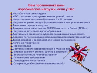 Вам противопоказаны
аэробические нагрузки, если у Вас:
Нестабильная стенокардия
ИБС с частыми приступами малых усилий, покоя
Недостаточность кровообращения II и III степени
Нарушения ритма сердца (проявляющиеся или усиливающиеся)
Аневризма сердца и сосудов
Артериальная гипертензия 180/110 мм рт.ст. и более (АГ IIIст.)
Нарушения мозгового кровообращения.
Аортальный стеноз или субаортальный мышечный стеноз.
Болезни легких с выраженной дыхательной недостаточностью
Тромбофлебит и тромбоэмболические осложнения
Легочная гипертензия
Пороки сердца
Состояние после кровоизлияния в глазное дно
Миопия высокой степени (более 8 диоптрий)
Злокачественные новообразования
Психические заболевания
·Лихорадочные состояния
Cахарный диабет (некомпенсированный )
 