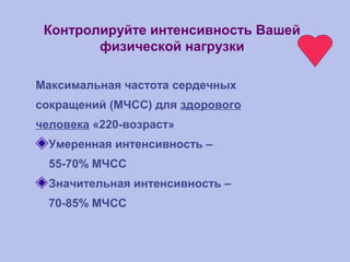 Контролируйте интенсивность Вашей
физической нагрузки
Максимальная частота сердечных
сокращений (МЧСС) для здорового
человека «220-возраст»
Умеренная интенсивность –
55-70% МЧСС
Значительная интенсивность –
70-85% МЧСС
 
