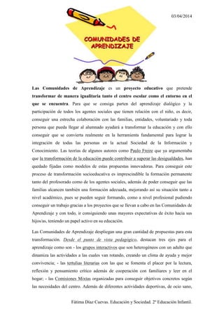 03/04/2014
Fátima Díaz Cuevas. Educación y Sociedad. 2º Educación Infantil.
Las Comunidades de Aprendizaje es un proyecto educativo que pretende
transformar de manera igualitaria tanto el centro escolar como el entorno en el
que se encuentra. Para que se consiga parten del aprendizaje dialógico y la
participación de todos los agentes sociales que tienen relación con el niño, es decir,
conseguir una estrecha colaboración con las familias, entidades, voluntariado y toda
persona que pueda llegar al alumnado ayudará a transformar la educación y con ello
conseguir que se convierta realmente en la herramienta fundamental para lograr la
integración de todas las personas en la actual Sociedad de la Información y
Conocimiento. Las teorías de algunos autores como Paulo Freire que ya argumentaba
que la transformación de la educación puede contribuir a superar las desigualdades, han
quedado fijadas como modelos de estas propuestas innovadoras. Para conseguir este
proceso de transformación socioeducativa es imprescindible la formación permanente
tanto del profesorado como de los agentes sociales, además de poder conseguir que las
familias alcancen también una formación adecuada, mejorando así su situación tanto a
nivel académico, pues se pueden seguir formando, como a nivel profesional pudiendo
conseguir un trabajo gracias a los proyectos que se llevan a cabo en las Comunidades de
Aprendizaje y con todo, ir consiguiendo unas mayores expectativas de éxito hacia sus
hijos/as, teniendo un papel activo en su educación.
Las Comunidades de Aprendizaje despliegan una gran cantidad de propuestas para esta
transformación. Desde el punto de vista pedagógico, destacan tres ejes para el
aprendizaje como son - los grupos interactivos que son heterogéneos con un adulto que
dinamiza las actividades a las cuales van rotando, creando un clima de ayuda y mejor
convivencia; - las tertulias literarias con las que se fomenta el placer por la lectura,
reflexión y pensamiento crítico además de cooperación con familiares y leer en el
hogar; - las Comisiones Mixtas organizadas para conseguir objetivos concretos según
las necesidades del centro. Además de diferentes actividades deportivas, de ocio sano,
 