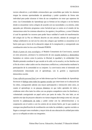 03/04/2014
Fátima Díaz Cuevas. Educación y Sociedad. 2º Educación Infantil.
recreos educativos y actividades extraescolares que consolidan que todos los alumnos
tengan las mismas oportunidades de aprendizaje y poder ayudarlos de forma más
individual para poder alcanzar el ritmo de sus compañeros sin tener que separarse de
estos. Las Comunidades de Aprendizaje que se forman en los colegios o en los barrios
donde se encuentran varios colegios de acuerdo con sus necesidades y su entorno, están
apoyadas por diferentes programas como Includ-ed que se centra en el estudio de las
interacciones entre los sistemas educativos, los agentes y las políticas, y como Urbanitas
el cual ha aportado los recursos para poder hacer realidad el sueño de transformación
del colegio de La Paz en Albacete descrito en este artículo, además de conseguir un
trabajo colaborativo en red con los otros dos colegios que también se encuentran en el
barrio para que a través de la educación salgan de la marginación y consiguiendo una
coordinación entre los tres con el llamado PEBEM.
Desde el punto de vista sociológico, el Modelo Comunitario de Convivencia, esencial
en estos proyectos, promueve la construcción de una escuela inclusiva y democrática
basándose en valores como la justicia, la libertad, la igualdad y la solidaridad. Este
Modelo pretende coordinar lo que sucede en la calle, en la escuela y en las familias con
el fin de evitar o saber cuáles son las situaciones conflictivas y solucionarlas mediante la
participación de la comunidad en su conjunto. La convivencia entre el alumnado está
estrechamente relacionada con el aprendizaje, con la gestión y organización
democrática escolar.
Como reflexión personal final, por un lado destaca que las Comunidades de Aprendizaje
favorecen el diálogo entre todos los agentes sociales que intervienen en la educación de
los niños, consiguiendo además una mayor participación e interacción entre estos, en
cuanto al aprendizaje es un proceso dinámico en que todos aprenden de todos y
colaboran entre ellos tanto los niños con sus propios compañeros como los familiares y
voluntariado consiguiendo un papel activo por parte de todos. Por otro lado, en mi
opinión este tipo de proyecto educativo no tienen ninguna desventaja como tal, sino que
necesita la colaboración de todos y poder contar con las administraciones y su
cooperación con el centro o con los centros de un mismo barrio, por lo que cuando se
consigue una planificación de coordinación con todas las entidades y agentes sociales se
llegan a conseguir unos resultados y mayor éxito de una educación de calidad para todos
que se ve reflejada en todos sus integrantes.
 