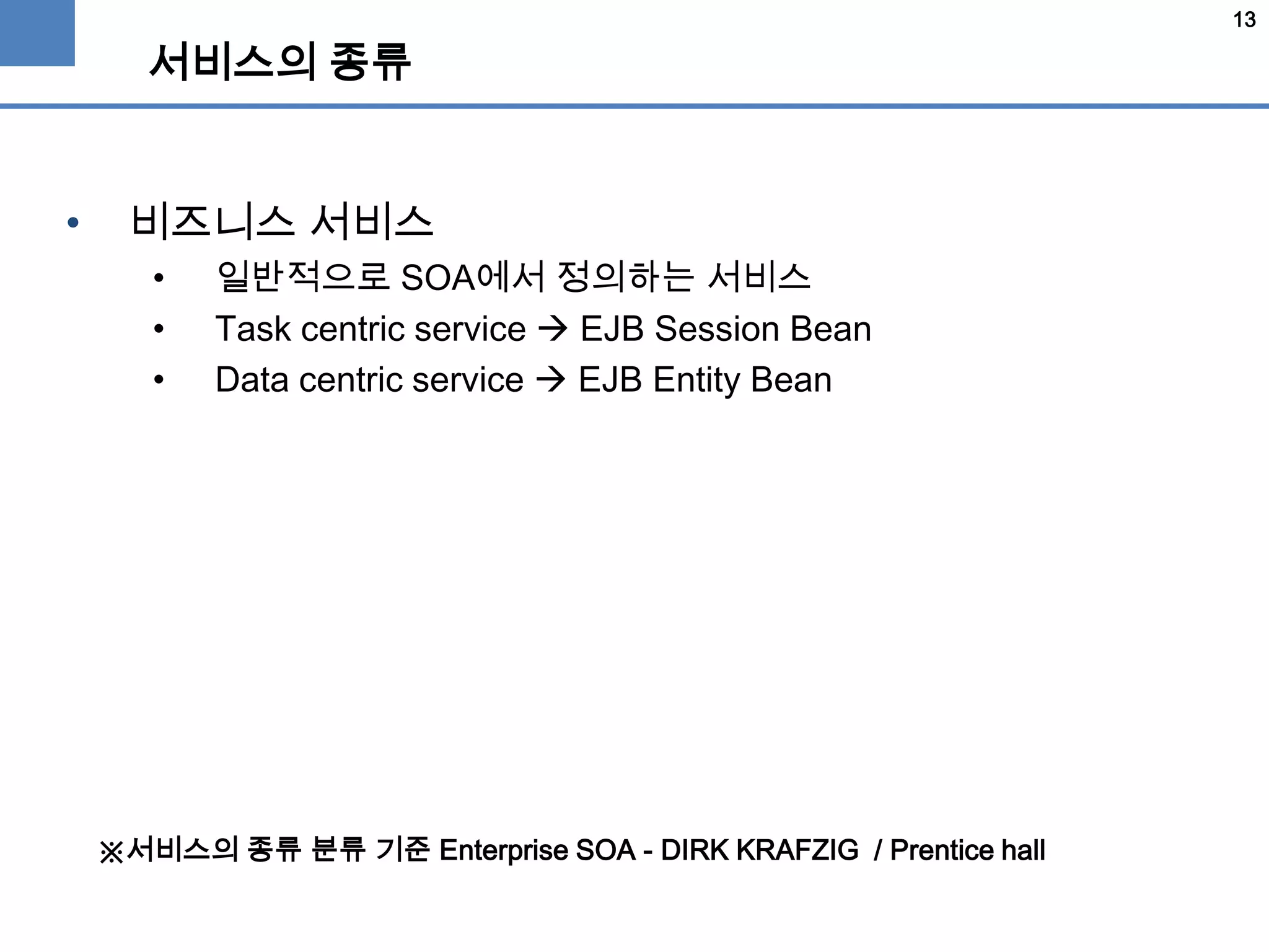 13
서비스의 종류
• 비즈니스 서비스
• 일반적으로 SOA에서 정의하는 서비스
• Task centric service  EJB Session Bean
• Data centric service  EJB Entity Bean
※서비스의 종류 분류 기준 Enterprise SOA - DIRK KRAFZIG / Prentice hall
 