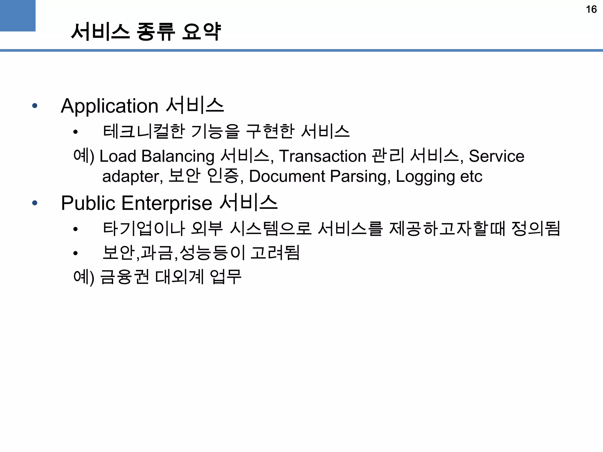 16
서비스 종류 요약
• Application 서비스
• 테크니컬한 기능을 구현한 서비스
예) Load Balancing 서비스, Transaction 관리 서비스, Service
adapter, 보안 인증, Document Parsing, Logging etc
• Public Enterprise 서비스
• 타기업이나 외부 시스템으로 서비스를 제공하고자할때 정의됨
• 보안,과금,성능등이 고려됨
예) 금융권 대외계 업무
 