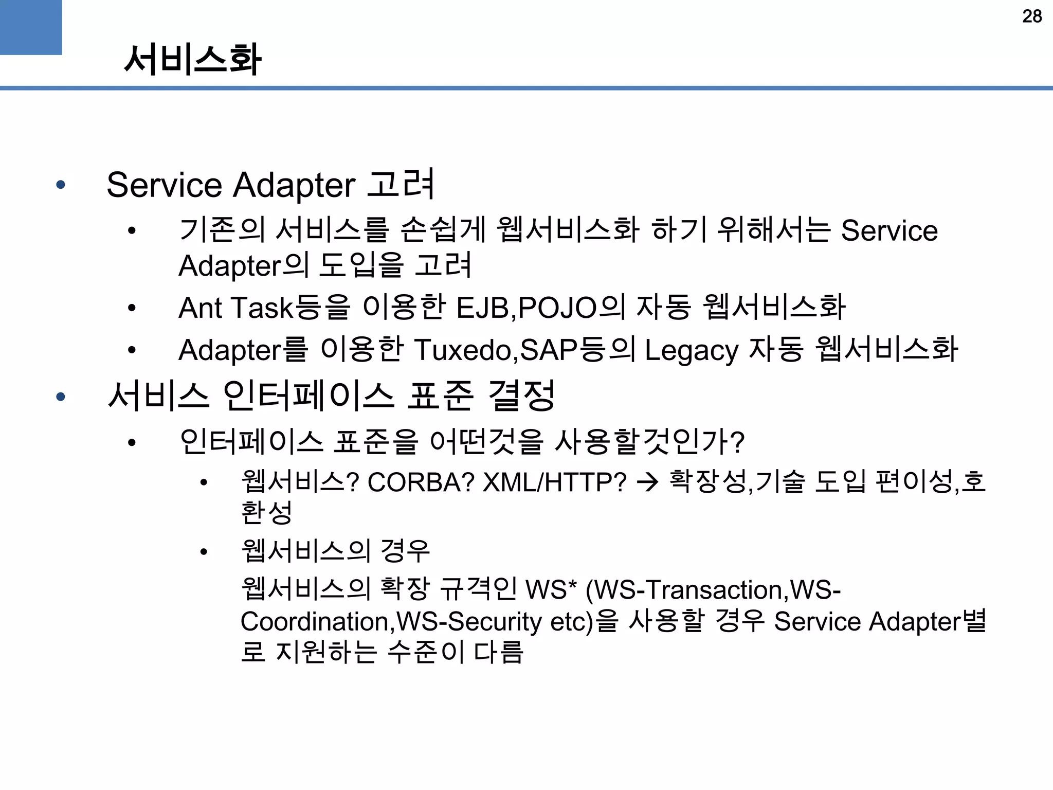 28
서비스화
• Service Adapter 고려
• 기존의 서비스를 손쉽게 웹서비스화 하기 위해서는 Service
Adapter의 도입을 고려
• Ant Task등을 이용한 EJB,POJO의 자동 웹서비스화
• Adapter를 이용한 Tuxedo,SAP등의 Legacy 자동 웹서비스화
• 서비스 인터페이스 표준 결정
• 인터페이스 표준을 어떤것을 사용할것인가?
• 웹서비스? CORBA? XML/HTTP?  확장성,기술 도입 편이성,호
환성
• 웹서비스의 경우
웹서비스의 확장 규격인 WS* (WS-Transaction,WS-
Coordination,WS-Security etc)을 사용할 경우 Service Adapter별
로 지원하는 수준이 다름
 