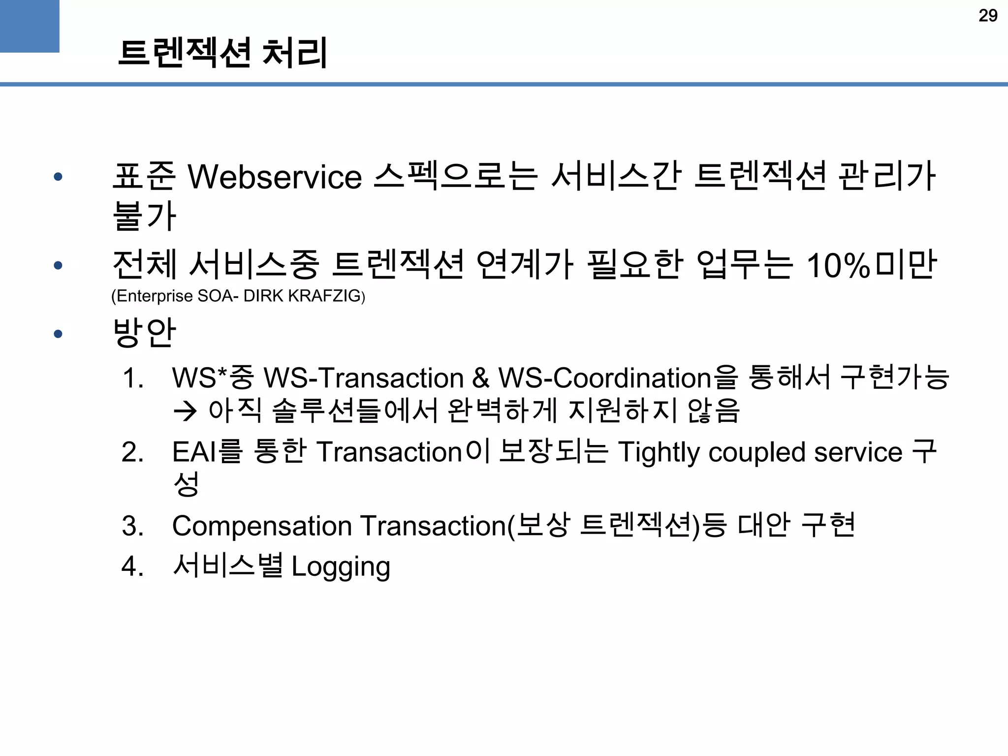 29
트렌젝션 처리
• 표준 Webservice 스펙으로는 서비스간 트렌젝션 관리가
불가
• 전체 서비스중 트렌젝션 연계가 필요한 업무는 10%미만
(Enterprise SOA- DIRK KRAFZIG)
• 방안
1. WS*중 WS-Transaction & WS-Coordination을 통해서 구현가능
 아직 솔루션들에서 완벽하게 지원하지 않음
2. EAI를 통한 Transaction이 보장되는 Tightly coupled service 구
성
3. Compensation Transaction(보상 트렌젝션)등 대안 구현
4. 서비스별 Logging
 