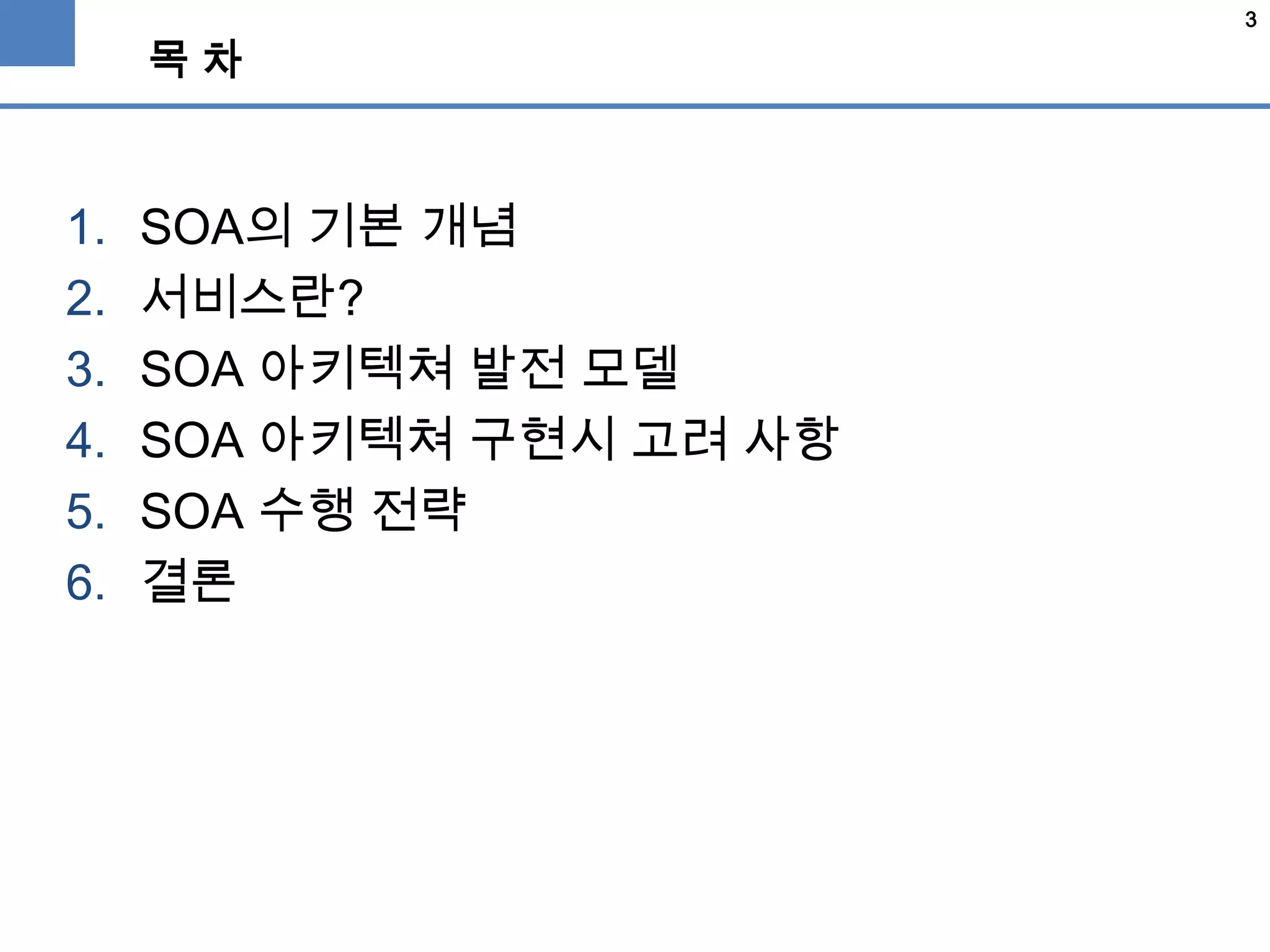 3
목 차
1. SOA의 기본 개념
2. 서비스란?
3. SOA 아키텍쳐 발전 모델
4. SOA 아키텍쳐 구현시 고려 사항
5. SOA 수행 전략
6. 결론
 