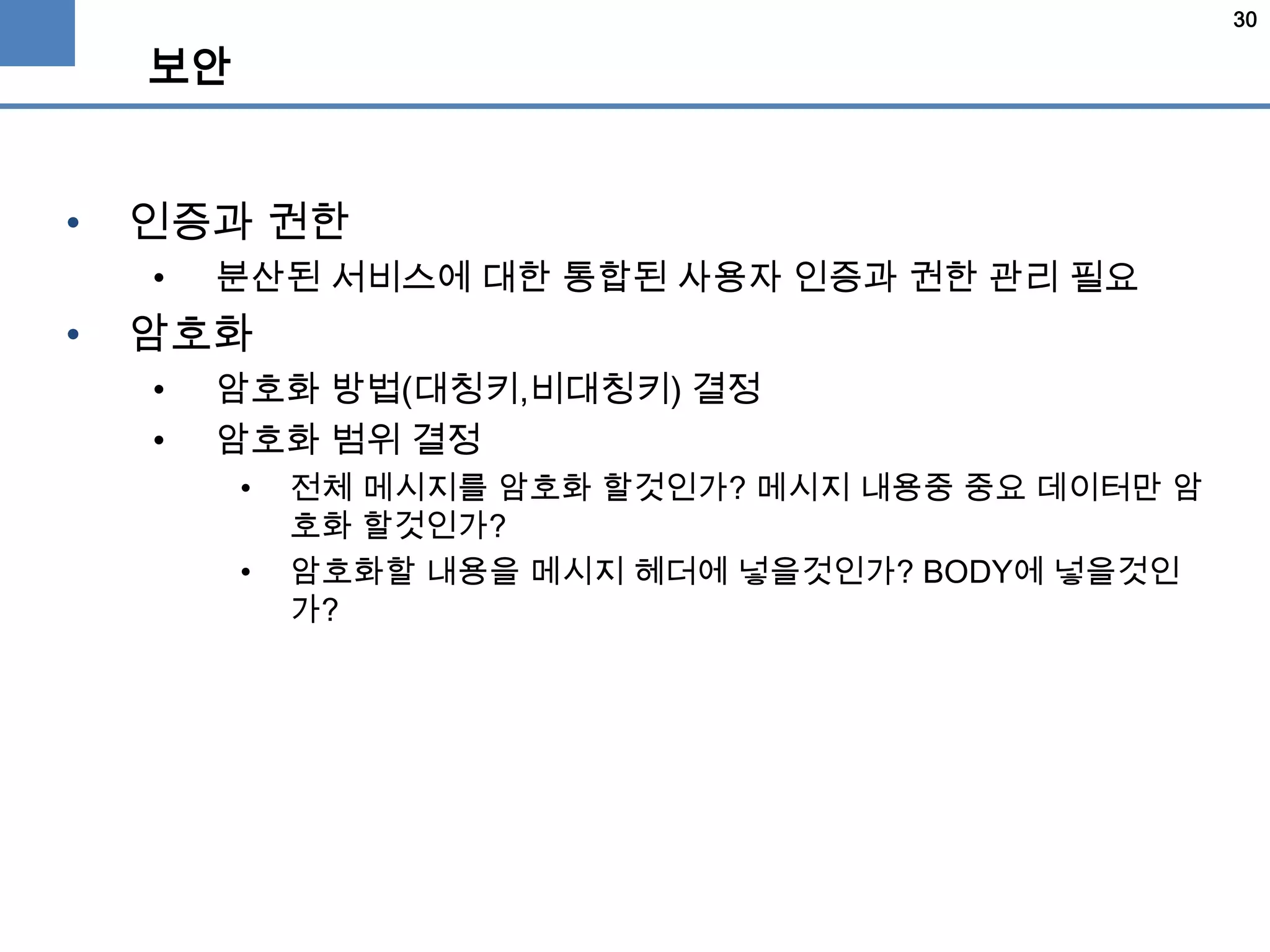 30
보안
• 인증과 권한
• 분산된 서비스에 대한 통합된 사용자 인증과 권한 관리 필요
• 암호화
• 암호화 방법(대칭키,비대칭키) 결정
• 암호화 범위 결정
• 전체 메시지를 암호화 할것인가? 메시지 내용중 중요 데이터만 암
호화 할것인가?
• 암호화할 내용을 메시지 헤더에 넣을것인가? BODY에 넣을것인
가?
 
