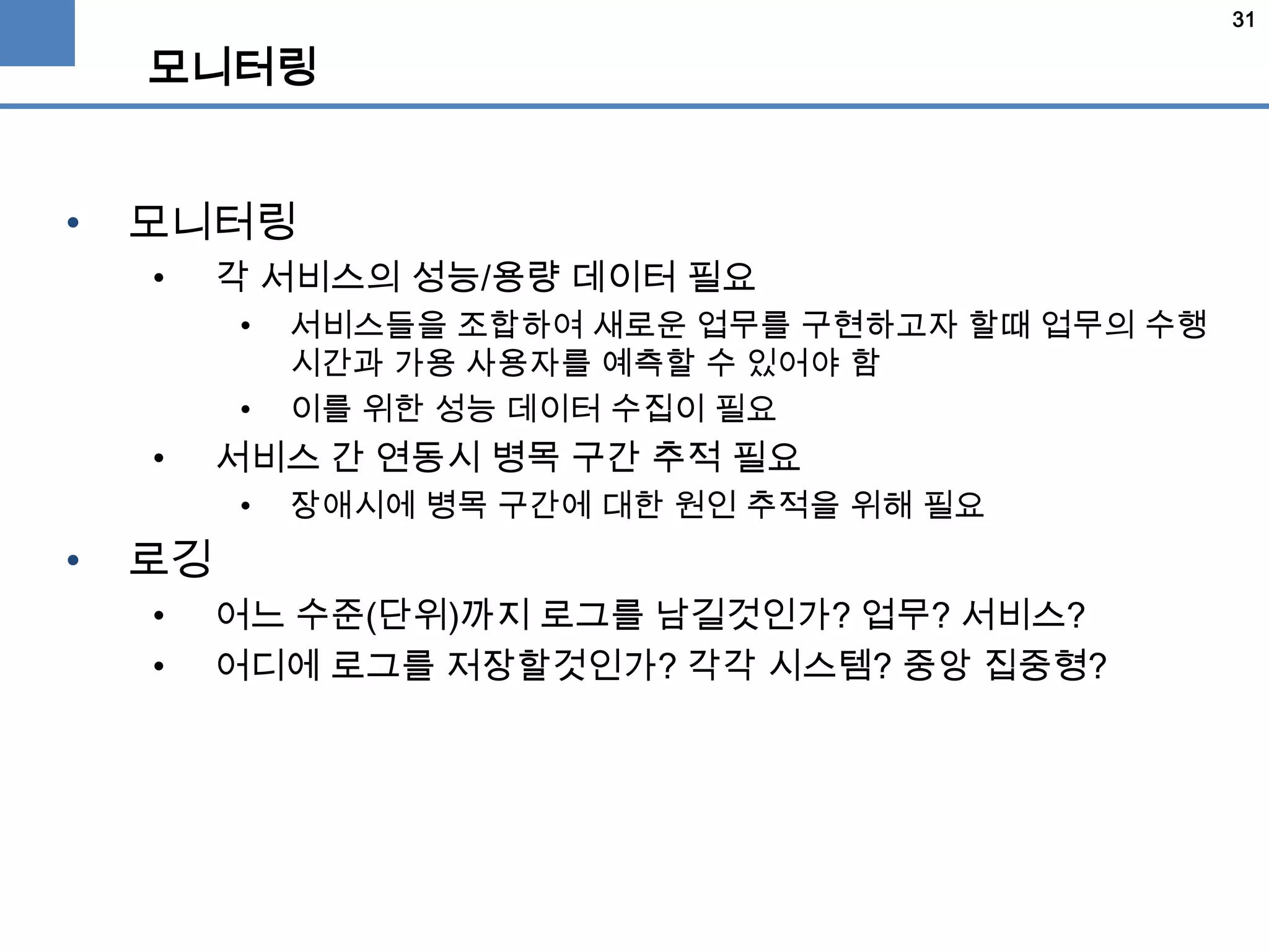 31
모니터링
• 모니터링
• 각 서비스의 성능/용량 데이터 필요
• 서비스들을 조합하여 새로운 업무를 구현하고자 할때 업무의 수행
시간과 가용 사용자를 예측할 수 있어야 함
• 이를 위한 성능 데이터 수집이 필요
• 서비스 간 연동시 병목 구간 추적 필요
• 장애시에 병목 구간에 대한 원인 추적을 위해 필요
• 로깅
• 어느 수준(단위)까지 로그를 남길것인가? 업무? 서비스?
• 어디에 로그를 저장할것인가? 각각 시스템? 중앙 집중형?
 