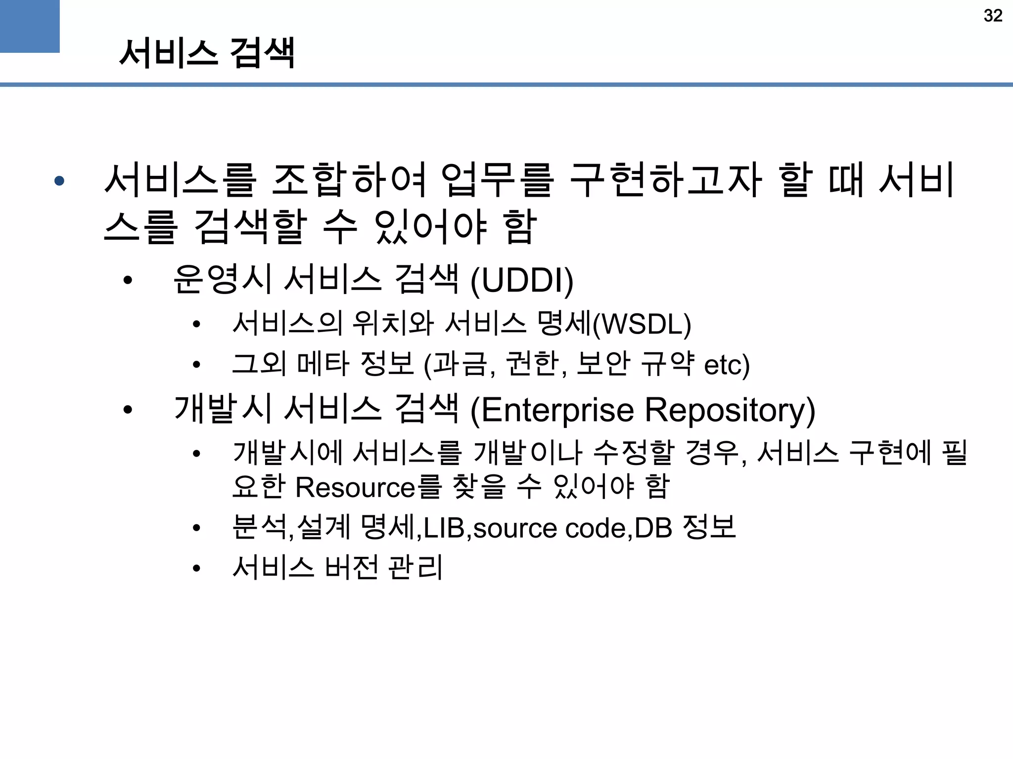 32
서비스 검색
• 서비스를 조합하여 업무를 구현하고자 할 때 서비
스를 검색할 수 있어야 함
• 운영시 서비스 검색 (UDDI)
• 서비스의 위치와 서비스 명세(WSDL)
• 그외 메타 정보 (과금, 권한, 보안 규약 etc)
• 개발시 서비스 검색 (Enterprise Repository)
• 개발시에 서비스를 개발이나 수정할 경우, 서비스 구현에 필
요한 Resource를 찾을 수 있어야 함
• 분석,설계 명세,LIB,source code,DB 정보
• 서비스 버전 관리
 