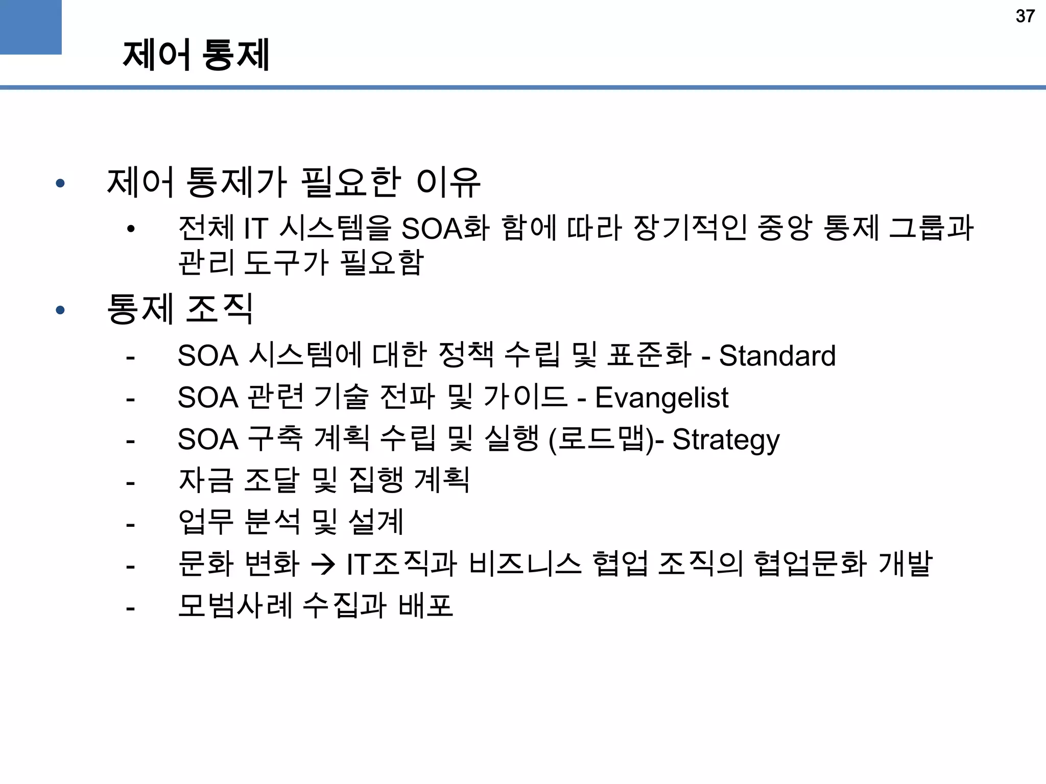 37
제어 통제
• 제어 통제가 필요한 이유
• 전체 IT 시스템을 SOA화 함에 따라 장기적인 중앙 통제 그룹과
관리 도구가 필요함
• 통제 조직
- SOA 시스템에 대한 정책 수립 및 표준화 - Standard
- SOA 관련 기술 전파 및 가이드 - Evangelist
- SOA 구축 계획 수립 및 실행 (로드맵)- Strategy
- 자금 조달 및 집행 계획
- 업무 분석 및 설계
- 문화 변화  IT조직과 비즈니스 협업 조직의 협업문화 개발
- 모범사례 수집과 배포
 