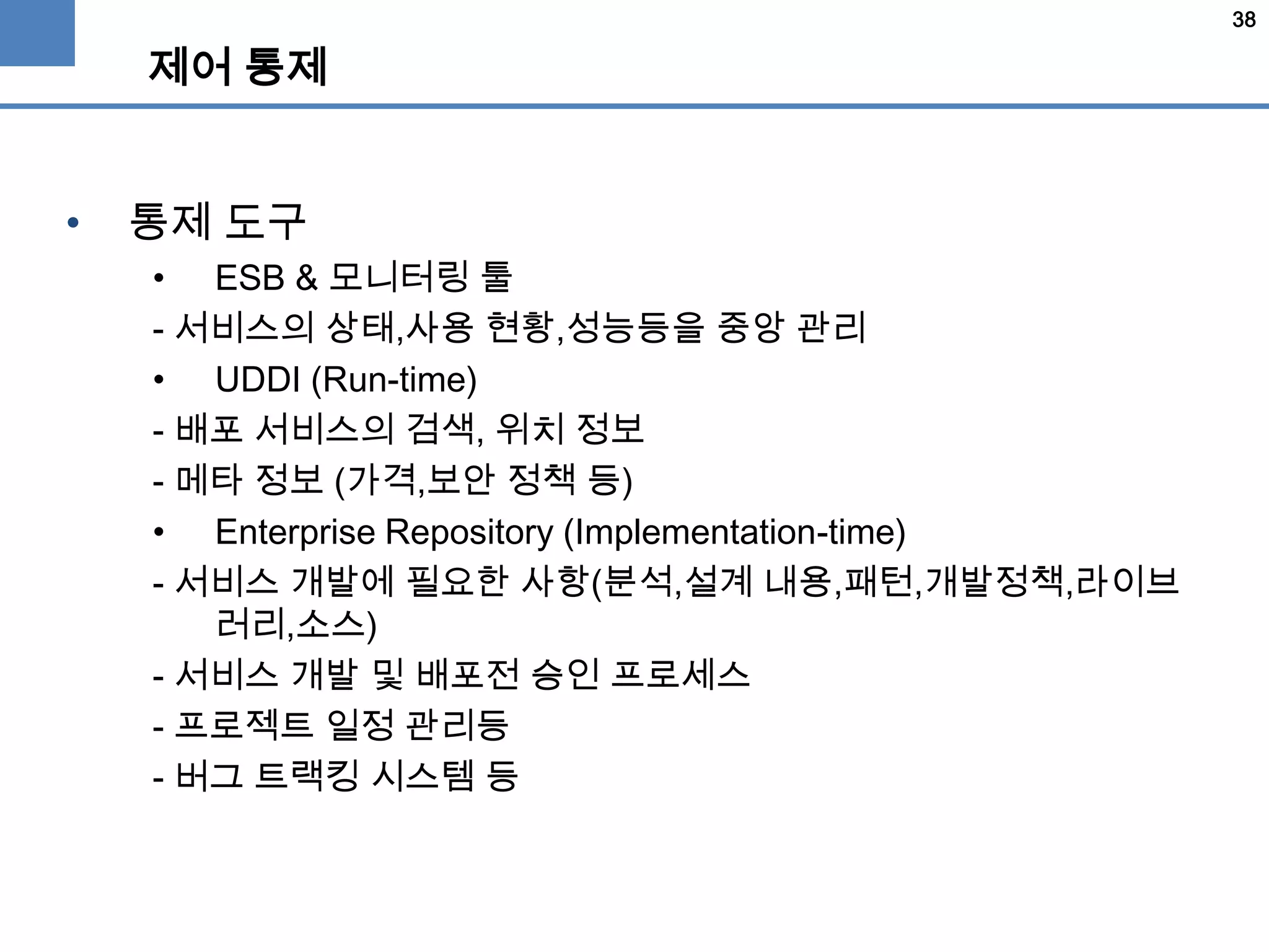 38
제어 통제
• 통제 도구
• ESB & 모니터링 툴
- 서비스의 상태,사용 현황,성능등을 중앙 관리
• UDDI (Run-time)
- 배포 서비스의 검색, 위치 정보
- 메타 정보 (가격,보안 정책 등)
• Enterprise Repository (Implementation-time)
- 서비스 개발에 필요한 사항(분석,설계 내용,패턴,개발정책,라이브
러리,소스)
- 서비스 개발 및 배포전 승인 프로세스
- 프로젝트 일정 관리등
- 버그 트랙킹 시스템 등
 