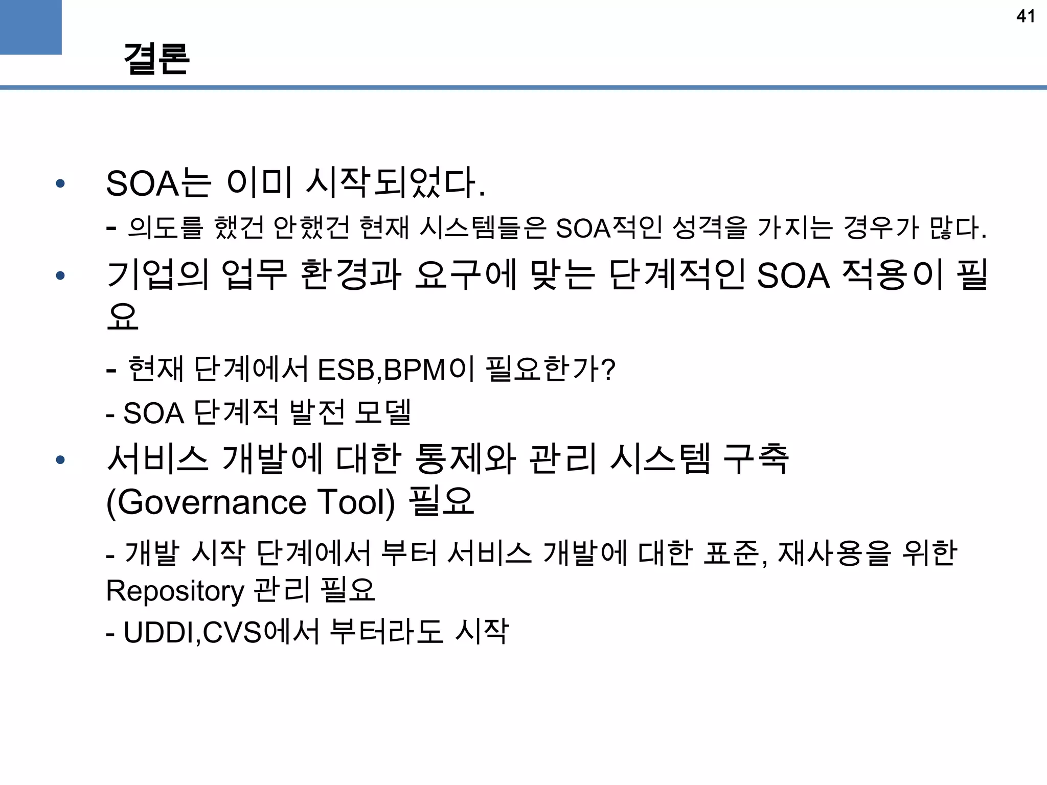 41
결론
• SOA는 이미 시작되었다.
- 의도를 했건 안했건 현재 시스템들은 SOA적인 성격을 가지는 경우가 많다.
• 기업의 업무 환경과 요구에 맞는 단계적인 SOA 적용이 필
요
- 현재 단계에서 ESB,BPM이 필요한가?
- SOA 단계적 발전 모델
• 서비스 개발에 대한 통제와 관리 시스템 구축
(Governance Tool) 필요
- 개발 시작 단계에서 부터 서비스 개발에 대한 표준, 재사용을 위한
Repository 관리 필요
- UDDI,CVS에서 부터라도 시작
 