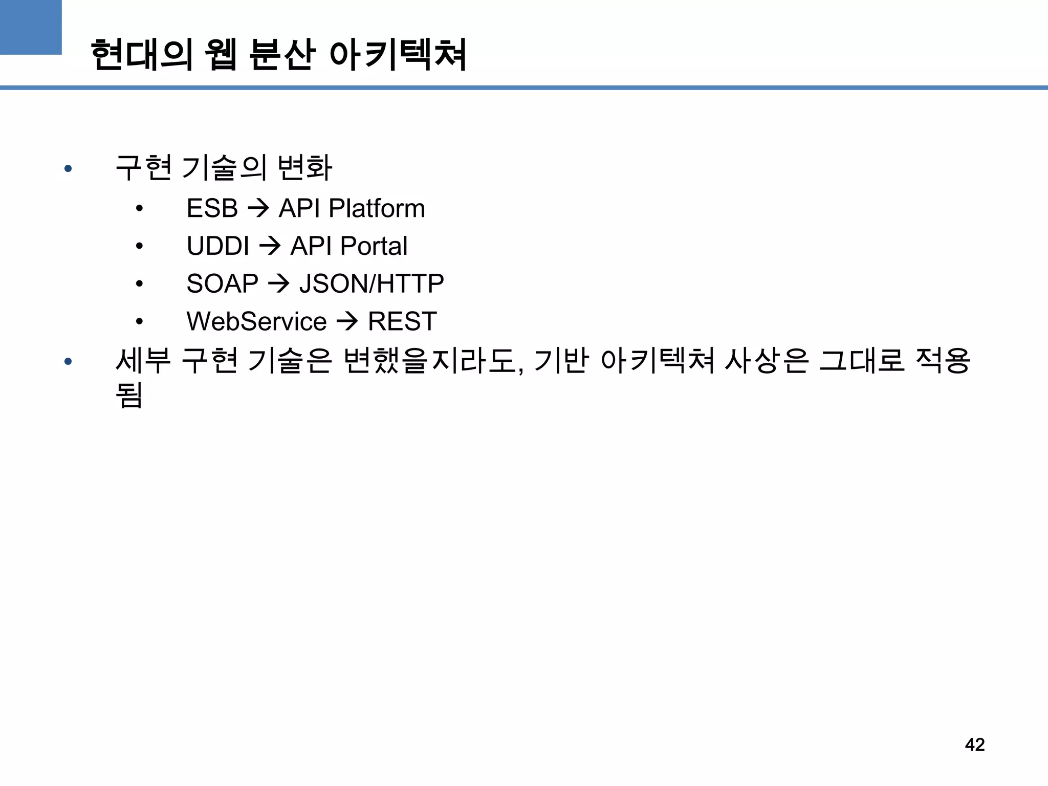 현대의 웹 분산 아키텍쳐
• 구현 기술의 변화
• ESB  API Platform
• UDDI  API Portal
• SOAP  JSON/HTTP
• WebService  REST
• 세부 구현 기술은 변했을지라도, 기반 아키텍쳐 사상은 그대로 적용
됨
42
 