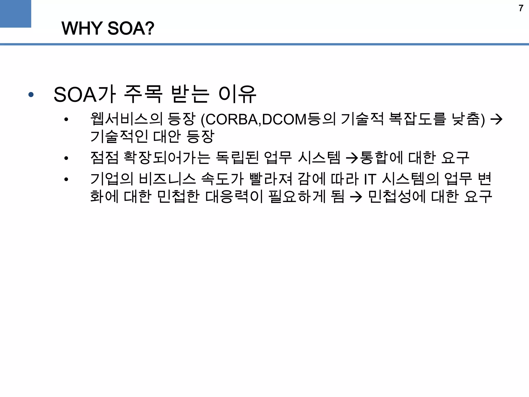 7
WHY SOA?
• SOA가 주목 받는 이유
• 웹서비스의 등장 (CORBA,DCOM등의 기술적 복잡도를 낮춤) 
기술적인 대안 등장
• 점점 확장되어가는 독립된 업무 시스템 통합에 대한 요구
• 기업의 비즈니스 속도가 빨라져 감에 따라 IT 시스템의 업무 변
화에 대한 민첩한 대응력이 필요하게 됨  민첩성에 대한 요구
 