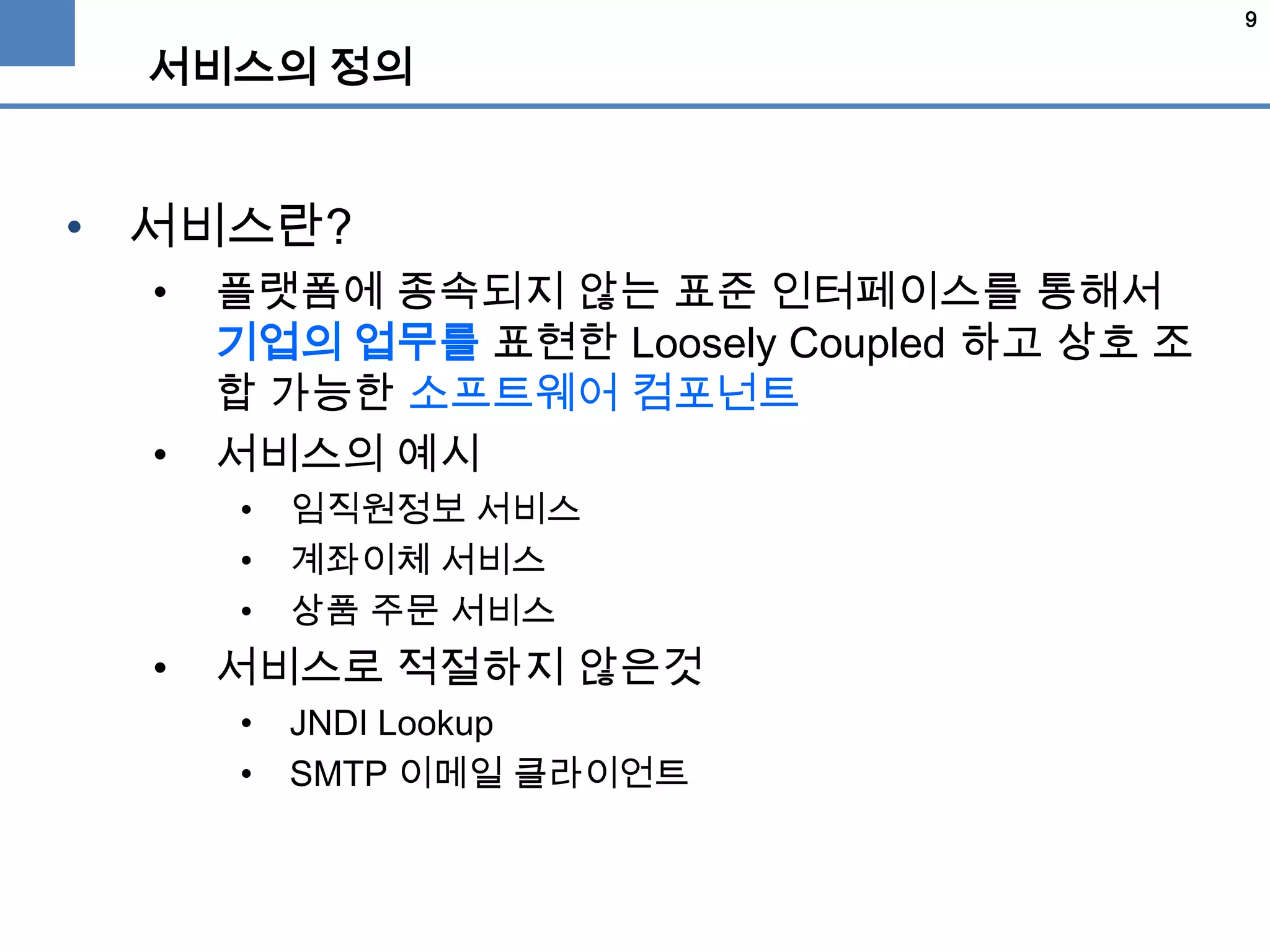 9
서비스의 정의
• 서비스란?
• 플랫폼에 종속되지 않는 표준 인터페이스를 통해서
기업의 업무를 표현한 Loosely Coupled 하고 상호 조
합 가능한 소프트웨어 컴포넌트
• 서비스의 예시
• 임직원정보 서비스
• 계좌이체 서비스
• 상품 주문 서비스
• 서비스로 적절하지 않은것
• JNDI Lookup
• SMTP 이메일 클라이언트
 