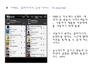 - 1999 년 미국에서 콘텐츠 제
작자 및 방송사 서비스제공자
, 사용자가 대용량 저장매체
를 사용하기 위해 출발
- 사용자가 원하는 멀티미디어
콘텐츠를 원하는 시간에 텔레
비전을 통해 볼 수 있게 하는
서비스
- 궁극적으로 실시간 방송과 인
터넷이 결합된 형태의 통합서
비스 IPTV
◈ 사례 4. 멀티미디어 검색 서비스 ‘ TV-Anytime’
 