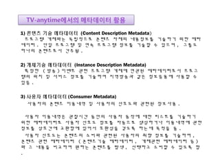 1) 콘텐츠 기술 메타데이터 (Content Description Metadata)
프로그램 개체와는 독립적으로 콘텐츠 자체의 내용정보를 기술하기 위한 메타
데이터 . 단일 프로그램 및 연속 프로그램 정보를 기술할 수 있으며 , 그룹도
하나의 콘텐츠로서 간주됨 .
2) 개체기술 메타데이터 (Instance Description Metadata)
특정한 ( 방송 ) 이벤트 관련 프로그램 개체에 연관된 메타데이터로서 프로그
램의 위치 및 서비스 정보를 기술하여 지역방송과 같은 정보응용에 사용할 수
있음 .
3) 사용자 메타데이터 (Consumer Metadata)
사용자의 콘텐츠 이용내역 및 사용자의 선호도와 관련된 정보사용 .
사용자 이용내역은 관찰시간 동안의 사용자 동작에 대한 리스트를 기술하기
위한 메타데이터로 사용자 선호도 정보를 자동으로 생성하거나 이용내역에 관한
정보를 상호간에 교환함에 있어서 호환성을 갖도록 하는데 목적을 둠 .
사용자 선호도는 콘텐츠의 소비와 관련된 사용자의 취향 정보를 기술하며 ,
콘텐츠 관련 메타데이터 ( 콘텐츠기술 메타데이터 , 개체관련 메타데이터 등 )
와 그 내용을 비교하여 원하는 콘텐츠를 탐색 , 선택하고 소비할 수 있도록 함
.
 
