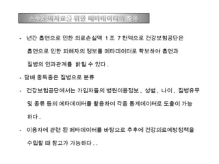 - 년간 흡연으로 인한 의료손실액 1 조 7 천억으로 건강보험공단은
흡연으로 인한 피해자의 정보를 메타데이터로 확보하여 흡연과
질병의 인과관계를 밝힐 수 있다 .
- 담배 중독증은 질병으로 분류
- 건강보험공단에서는 가입자들의 병원이용정보 , 성별 , 나이 , 질병유무
및 종류 등의 메타데이터를 활용하여 각종 통계데이터로 도출이 가능
하다 .
- 이용자에 관련 된 메타데이터를 바탕으로 추후에 건강의료예방정책을
수립할 때 참고가 가능하다 . .
 