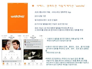 ◈ 사례 1. 영화추천 어플리케이션 ‘ watcha’
프로그램스에서 개발 , 서비스하는 영화추천 App
2013 년말 기준
앱 다운로드횟수 35 만 건 돌파
20 개 이상 별점을 매긴 가입자 50 만 명 이상
최초 가입시 20 개의 영화에 별점을 부여하도록 하고
그 데이터를 바탕으로 분석하여 이용자의 취향에 맞는 영화를 추천
• 이용자가 별점을 평가한 영화의 수를 늘려갈 수록
추천의 정확도와 다양성이 증가함
•이용자가 평가한 영화의 감독 , 출연자 , 장르 , 줄거리 등을
분석하여 영화를 추천하고 감독 , 배우 , 장르 등의 공통점
을
추천이유로 보여 줌 .
•딱딱한 조건입력이나 추천이 아닌 놀이 같은 흥미를
유발시키는 별점 평가와 코멘트쓰기 등을 통해 피드백을
유도하여 더 많은 사용자의 취향정보와 데이터를 수집하고
분석하여 보다 정확한 추천을 가능하게 함 .
 