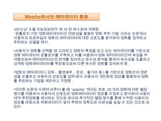 •2013 년 9 월 지능정보연구 제 19 권 제 3 호에 게재된
‘ 온톨로지 기반 영화메타데이터간 연관성을 활용한 영화 추천 기법’ 이라는 논문에서
사용자의 프로파일과 영화의 메타데이터에 대한 선호도를 분석하여 영화를 검색하고
추천하는 모델을 제시 .
•사용자가 영화를 선택할 때 고려하고 영화의 특징을 담고 있는 메타데이터를 기반으로
영화 메타데이터 온톨로지를 구축하고 이를 사용하여 영화 메타데이터간에 속성을 부
여함으로써 메타데이터간의 관계를 정의하고 유사성 분석을 통하여 유사성을 도출하고
검색된 영화메타데이터를 확장함으로써 다른 유사한 영화를 검색하게 함 .
•영화의 메타데이터 ( 감독 , 출연배우 , 장르 , 줄거리 등 ) 를 기반으로 영화간의 연관
성을 도출하고 사용자의 선호도를 입력 받아 사용자의 개인화된 정보를 활용하여 영화
를 추천하는 기법을 제안하고 구현함 .
•이러한 논문의 사례에 비추어 볼 때 ‘ watcha’ 에서도 최초 20 개의 영화에 대한 별점
평가를 이용하여 사용자의 선호도와 영화메타데이터 정보를 수집하고 분석하여 사용자
에게 추천영화를 제시하는 것으로 보이며 추가적인 별점 평가를 통해 누적된 사용자의
정보를 바탕으로 취향데이터가 쌓여 추천의 정확도와 다양성을 높일 수 있는 것으로 보
인다 .
 