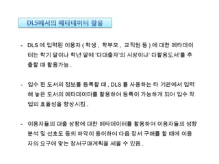 - DLS 에 입력된 이용자 ( 학생 , 학부모 , 교직원 등 ) 에 대한 메타데이
터는 학기 말이나 학년 말에 ‘다대출자’의 시상이나’ 다활용도서’를 추
출할 때 활용가능 .
- 입수 된 도서의 정보를 등록할 때 , DLS 를 사용하는 타 기관에서 입력
해 놓은 도서의 메타데이터를 활용하여 등록이 가능하게 되어 입수 작
업의 효율성을 향상시킴 .
- 이용자들의 대출 상황에 대한 메타데이터를 활용하여 이용자들의 성향
분석 및 선호도 등의 파악이 용이하여 다음 장서 구매를 할 때에 이용
자의 요구에 맞는 장서구매계획을 세울 수 있음 .
 