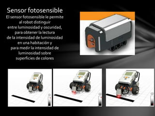 Sensor fotosensible
El sensor fotosensible le permite
al robot distinguir
entre luminosidad y oscuridad,
para obtener la lectura
de la intensidad de luminosidad
en una habitación y
para medir la intensidad de
luminosidad sobre
superficies de colores