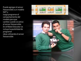 Puede agregar el sensor
fotosensible a un modelo
NXT y
luego programar el
comportamiento del
modelo para que
cambie cuando se activa
el sensor fotosensible.
En el Robot Educator se
incluye la posibilidad de
programar
ideas utilizando el sensor
fotosensible