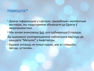 Навошта?
• Даючы інфармацыю у сціплым, прывабным і маляўнічым
выглядзе, мы падштурхнем абывацеля да ўдзелу ў
мерапрыемствах.
• Мы хочам анансаваць ўсё, што адбываецца ў горадзе.
Ад цырымоніі узнагарождвання найлепшага пад’езду да
канцэрта “Металікі” у Амфітэатры.
• Будзем апісваць ня толькі падзеі, але ж і пляцоўкі,
месцы, установы…
 