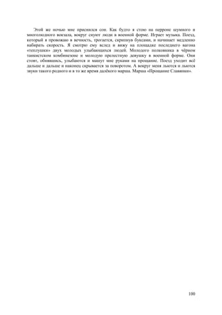 100
Этой же ночью мне приснился сон. Как будто я стою на перроне шумного и
многолюдного вокзала, вокруг снуют люди в военной форме. Играет музыка. Поезд,
который я провожаю в вечность, трогается, скрипнув буксами, и начинает медленно
набирать скорость. Я смотрю ему вслед и вижу на площадке последнего вагона
«теплушки» двух молодых улыбающихся людей. Молодого полковника в чёрном
танкистском комбинезоне и молодую прелестную девушку в военной форме. Они
стоят, обнявшись, улыбаются и машут мне руками на прощание. Поезд уходит всё
дальше и дальше и наконец скрывается за поворотом. А вокруг меня льются и льются
звуки такого родного и в то же время далёкого марша. Марша «Прощание Славянки».
 