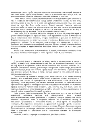 105
начинающее светлеть небо, потом на гаишников, сгрудившихся около моей машины в
ожидании честно заработанных банкнот, вылезла из машины и, вяло махнув перед их
хищными носами «ксивой», обречённо полезла в багажник за запаской.
Пока я меняла колесо и сосредоточенно оттирала белы ручки от мазута, гаишники о
чём-то негромко переговаривались между собой, откровенно пялясь на мои ноги,
вероятно, гадая: с чего бы это я такая злая. Действительно, уж кто-кто, а они здесь
точно не при чём. Нет, чтобы помочь бедной девушке. Наконец, закончив
пренеприятнейшую процедуру замены колеса и не удостоив пиратов подмосковных
автострад даже взглядом, я вывернула на шоссе и помчалась дальше, на встречу с
милым моему сердцу Жерарoм. Только не подумайте ничего такого!
Дело в том, что в Москве я трудилась «опером» в отделе по раскрытию краж и
угонов автотранспорта и в прошлом году к нам приезжали коллеги из Франции за
двумя найденными нами джипами, которые находились в розыске по Интерполу.
Передав машины, мы, как водится, немного оттянулись с французскими коллегами в
московских кабаках. И, естественно, подружились, что называется, в «доску».
Особенно мне понравился полицейский по имени Жерар, который довольно сносно
лопотал по-русски, и вообще оказался милейшим парнем, и был, как и я, – «не дурак
выпить».
Может быть, я никогда и не вспомнила бы о Жераре, если бы только неделю назад
на даче со мной не начали твориться очень странные вещи. А дело было так…
2
В прошлый четверг я дежурила по району сутки и, следовательно, в пятницу,
субботу и воскресенье у меня были выходныe. Вот я и решила на свою голову слетать
на дачу. Правда, всё утро шёл дождь, как бы показывая мне, что ехать не стоит. Но я,
как овца, упрямо лезла в петлю, уготованную мне судьбой. Короче говоря, несмотря на
проливной дождь, я всё-таки поехала. Правда вскоре тучи рассеялись, и солнце жарило
уже довольно сильно. Поэтому я быстро загнала машину в тень огромной липы и
отправилась искупнуться.
Поплескавшись с полчаса, я зашла в дом, уселась за стол и для начала махнула
рюмочку моего любимого коньяка «Ай-Петри», непременно тёплого и ароматного. С
приездом, так сказать. И, прислушиваясь, как живительная влага расходится по
организму, стала обдумывать, чем бы мне заняться до вечера. Не придумав ничего
оригинального, я решила было просто завалиться с детективом на диван, как в дверном
проёме появилось человеческое существо. Это, конечно же, был Иван. Один из
местных аборигенов и моих закадычных друзей по весёлому времяпрепровождению в
данной, крайне пересечённой сельской местности.
Иван недавно отметил сороковник. Был он невысокого роста и при всей своей
невзрачной внешности обладал той замечательной, почти детской
непосредственностью, порой граничащей с хитростью, которой природа так щедро
наделила тружеников полей и огородов. Одетый, по обыкновению своему, в
тельняшку, прожжённую в нескольких местах, и мятые брюки от солдатской
«парадки», Иван прекрасно вписывался в окружающий ландшафт. Причём «тельник»
не чинили, видимо, ещё со времён восстания на крейсере «Очаков». Завершали прикид
болотные сапоги, спущенные в гармошку у голенищ, и подвёрнутые где-то в районе
паха, и делающие их обладателя чем-то удивительно похожим на испанского
конкистадора.
– Привет, Натаха, – сверкнув золотой фиксой, улыбнулся он мне.
 