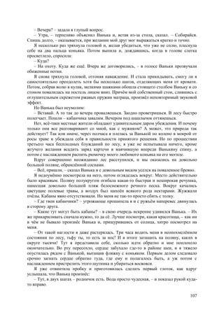 107
– Вечера? – задала я глупый вопрос.
– Утра, – терпеливо объяснил Ванька и, встав из-за стола, сказал. – Собирайся.
Спишь долго, – оказывается, при желании мой друг мог выражаться кратко и точно.
Я несколько раз тряхнула головой и, желая убедиться, что уже не сплю, плеснула
себе на два пальца коньяка. Потом выпила и, дождавшись, когда в голове слегка
просветлело, спросила:
– Куда?
– На охоту. Куда же ещё. Вчера же договорились, – в голосе Ваньки прозвучали
обиженные нотки.
Я снова тряхнула головой, отгоняя наваждение. И стала прикидывать, смогу ли я
самостоятельно преодолеть хотя бы несколько шагов, отделяющих меня от кровати.
Потом, собрав волю в кулак, мелкими шажками обошла стоящего столбом Ваньку и со
стоном повалилась на постель лицом вниз. Причём мой собственный стон, слившись с
оглушительным скрежетом ржавых пружин матраца, произвёл неповторимый звуковой
эффект.
Но Ванька был неумолим:
– Вставай. А то так до вечера проваляешься. Заодно проветришься. В лесу быстро
полегчает. Пошли – кабанчика завалим. Вечером под шашлычок оттянешься.
Нет, всё-таки местные жители обладают удивительным даром убеждения. И почему
только они все разговаривают со мной, как с мужиком? А может, это природа так
действует? Так или иначе, через полчаса я плелась за Ванькой по колено в мокрой от
росы траве и убеждала себя в правильности принятого решения. Но по прошествии
третьего часа бесплодных блужданий по лесу, я уже не испытывала ничего, кроме
жгучего желания всадить заряд картечи в маячившую впереди Ванькину спину, а
потом с наслаждением распить рюмочку моего любимого коньяка на его могиле.
Вдруг совершенно неожиданно лес расступился, и мы оказались на довольно
большой поляне, обрамлённой соснами.
– Всё, пришли, – сказал Ванька и с довольным видом уселся на поваленное бревно.
Я недоумённо посмотрела на него, потом огляделась вокруг. Место действительно
было красивым. Поляну полукругом огибала какая-то быстрая и неширокая речушка,
нанесшая довольно большой пляж белоснежного речного песка. Вокруг качались
цветущие полевые травы, а воздух был напоён всякого рода нектарами. Жужжали
пчёлы. Кабаны явно отсутствовали. Но меня не так-то просто сбить с толку.
– Где твои кабанчики? – угрожающе прошипела я и с ружьём наперевес двинулась
в сторону друга.
– Какие тут могут быть кабаны? – в свою очередь искренне удивился Ванька. – Их
же прикармливать сначала нужно, то да сё. Лучше посмотри, какая красотища, – как ни
в чём не бывало произнёс Ванька и, прищурившись от солнца, хитро посмотрел на
меня.
– От такой наглости я даже растерялась. Три часа водить меня в неопохмелённом
состоянии по лесу, тьфу ты, то есть за нос! И в итоге затащить на поляну, каких в
округе тысячи! Тут я представила себе, сколько идти обратно и мне поплохело
окончательно. Во рту пересохло, сердце забухало где-то в районе шеи, и я тяжело
опустилась рядом с Ванькой, вытащив фляжку с коньяком. Первым делом следовало
срочно загнать сердце обратно туда, где ему и полагалось быть, а уж потом с
наслаждением пристрелить этого шутника и убираться восвояси.
Я уже отвинтила пробку и приготовилась сделать первый глоток, как вдруг
услышала, что Ванька произнёс:
– Тут, в двух шагах – родничок есть. Вода просто чудесная, – и показал рукой куда-
то вправо.
 
