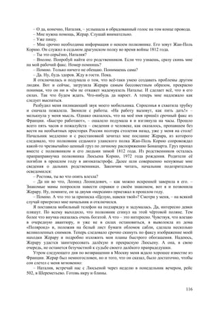 116
– О да, конечно, Наталия, – услышала я обрадованный голос на том конце провода.
– Мне нужна помощь, Жерар. Слушай внимательно.
– Уже пишу.
– Мне срочно необходима информация о некоем полковнике. Его зовут Жан-Поль
Корню. Он служил в седьмом драгунском полку во время войны 1812 года.
– Ты это серьёзно, Наталия?
– Вполне. Попробуй найти его родственников. Если что узнаешь, сразу скинь мне
на мой рабочий факс. Номер помнишь?
– Помню. Только ничего не обещаю. Понимаешь сама?
– Да. Ну, будь здоров. Жду в гости. Пока.
Я отключилась и подумала о том, что всё-таки умею создавать проблемы другим
людям. Вот и сейчас, загрузила Жерара самым бессовестным образом, прекрасно
понимая, что он ни в чём не откажет мадемуазель Наталье. И сделает всё, что в его
силах. Так что будем ждать. Что-нибудь да нароет. А теперь мне надлежало как
следует выспаться.
Разбудил меня пиликающий звук моего мобильника. Спросонья я схватила трубку
и сначала пожалела. Звонили с работы. «На работу вызовут, как пить дать!» –
мелькнула у меня мысль. Однако оказалось, что на моё имя пришёл срочный факс из
Франции. «Быстро работают», – ошалело подумала я и взглянула на часы. Прошло
всего пять часов и пожалуйста – сведения о человеке, как оказалось, пропавшем без
вести на необъятных просторах России полтора столетия назад, уже у меня на столе!
Начальник медленно и с расстановкой зачитал мне послание Жерара, из которого
следовало, что полковник седьмого уланского полка Жан-Поль Корню сопровождал
какой-то чрезвычайно ценный груз по личному распоряжению Бонапарта. Груз пропал
вместе с полковником и его людьми зимой 1812 года. Из родственников осталась
прапраправнучка полковника Люсьена Корню, 1972 года рождения. Родители её
погибли в прошлом году в автокатастрофе. Далее шли совершенно ненужные мне
сведения о дальних родственниках. Закончив читать, начальник подозрительно
осведомился:
– Ростова, ты во что опять влезла?
– Да ни во что, Леонид Леонидович, – как можно искренней заверила я его. –
Знакомые мамы попросили навести справки о своём знакомом, вот я и позвонила
Жерару. Ну, помните, он за двумя «мерсами» приезжал в прошлом году.
– Помню. А что это за приписка «Целую, навеки твой»? Смотри у меня, – на всякий
случай пригрозил мне начальник и отключился.
Я поставила мобильный телефон на подзарядку и задумалась. Да, интересно девки
пляшут. По всему выходило, что полковник сгинул на этой чёртовой поляне. Тем
более что внучка оказалась очень богатой. А что – это интересно. Чувствуя, что влезаю
в очередную авантюру, и уже не в силах остановиться, я выволокла из дома
«Поляроид» и, положив на белый лист бумаги обломок сабли, сделала несколько
великолепных снимков. Теперь следовало срочно скинуть по факсу изображение моей
находки Жерару и подробно изложить мои планы быстрого обогащения. Надеюсь,
Жерару удастся заинтересовать далёкую и прекрасную Люсьену. А она, в свою
очередь, не останется безучастной к судьбе своего далёкого прапрадедушки.
Утром следующего дня по возвращении в Москву меня ждало хорошее известие из
Франции. Жерар был немногословен, но и того, что он сказал, было достаточно, чтобы
сон слетел с меня мгновенно:
– Наталия, встречай нас с Люсьеной через неделю в понедельник вечером, рейс
502, в Шереметьево. Готовь икру и блины.
 