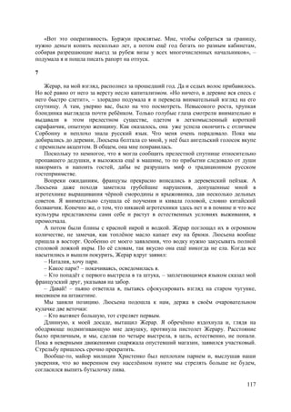 117
«Вот это оперативность. Буржуи проклятые. Мне, чтобы собраться за границу,
нужно деньги копить несколько лет, а потом ещё год бегать по разным кабинетам,
собирая разрешающие выезд за рубеж визы у всех многочисленных начальников», –
подумала я и пошла писать рапорт на отпуск.
7
Жерар, на мой взгляд, располнел за прошедший год. Да и седых волос прибавилось.
Но всё равно от него за версту несло капитализмом. «Но ничего, в деревне вся спесь с
него быстро слетит», – злорадно подумала я и перевела внимательный взгляд на его
спутницу. А там, уверяю вас, было на что посмотреть. Невысокого роста, хрупкая
блондинка выглядела почти ребёнком. Только голубые глаза смотрели внимательно и
выдавали в этом прелестном существе, одетом в легкомысленный короткий
сарафанчик, опытную женщину. Как оказалось, она уже успела окончить с отличием
Сорбонну и неплохо знала русский язык. Что меня очень порадовало. Пока мы
добирались до деревни, Люсьена болтала со мной, у неё был ангельский голосок вкупе
с премилым акцентом. В общем, она мне понравилась.
Поскольку то немногое, что я могла сообщить прелестной спутнице относительно
пропавшего дедушки, я выложила ещё в машине, то по прибытии следовало от души
накормить и напоить гостей, дабы не разрушать миф о традиционном русском
гостеприимстве.
Вопреки ожиданиям, французы прекрасно вписались в деревенский пейзаж. А
Люсьена даже походя заметила грубейшие нарушения, допущенные мной в
агротехнике выращивания чёрной смородины и крыжовника, дав несколько дельных
советов. Я внимательно слушала её поучения и кивала головой, словно китайский
болванчик. Конечно же, о том, что никакой агротехники здесь нет и в помине и что все
культуры представлены сами себе и растут в естественных условиях выживания, я
промолчала.
А потом были блины с красной икрой и водкой. Жерар поглощал их в огромном
количестве, не замечая, как топлёное масло капает ему на брюки. Люсьена вообще
пришла в восторг. Особенно от моего заявления, что водку нужно закусывать полной
столовой ложкой икры. По её словам, так вкусно она ещё никогда не ела. Когда все
насытились и вышли покурить, Жерар вдруг заявил:
– Наталия, хочу пари.
– Какое пари? – покачиваясь, осведомилась я.
– Кто попадёт с первого выстрела в та штука, – заплетающимся языком сказал мой
французский друг, указывая на забор.
– Давай! – пьяно ответила я, пытаясь сфокусировать взгляд на старом чугунке,
висевшем на штакетине.
Мы заняли позицию. Люсьена подошла к нам, держа в своём очаровательном
кулачке две веточки:
– Кто вытянет большую, тот стреляет первым.
Длинную, к моей досаде, вытащил Жерар. Я обречённо вздохнула и, глядя на
ободряюще подмигивающую мне девушку, протянула пистолет Жерару. Расстояние
было приличным, и мы, сделав по четыре выстрела, в цель, естественно, не попали.
Пока я неверными движениями снаряжала опустевший магазин, заявился участковый.
Стрельбу пришлось срочно прекратить.
Вообще-то, майор милиции Христенко был неплохим парнем и, выслушав наши
уверения, что вo вверенном ему населённом пункте мы стрелять больше не будем,
согласился выпить бутылочку пива.
 