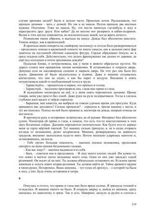 119
случаи пропажи людей? Были и дольно часто. Прошлым летом. Рассказывали, что
пропали дачники – мать с дочкой. Их так и не нашли. Потом пропали два местных
мужика. Охотники. Тоже не нашли. Ну, эти могли напиться где-нибудь в лесу и
перестрелять друг друга. Или кабан? Да их вполне мог разорвать и кабан-подранок.
Волки в этих местах появляются, но исключительно зимой, когда жрать нечего».
Размышляя таким образом, я выехала на шоссе. Дождь был абсолютно некстати.
Темень вокруг, как в преисподней.
Я проехала мимо поворота на «майорову мельницу» и хотела было разворачиваться
– продолжать поиски в кромешной темноте не имело смысла, как в дальнем свете фар
заметила на пустынной обочине одинокую фигуру. Сердце обрадовано ёкнуло, но я
сразу осадила себя. Действительно, что делать француженке так далеко от деревни, да
ещё под холодным и почти проливным дождём?
Подъехав ближе, я почувствовала, как у меня в животе образуется пустота. На
дороге стояла моя прекрасная лесная незнакомка. Я остановилась и открыла дверь.
Девушка села на пассажирское сидение и закрыла дверь. На этот раз она была без
вуали. Движения её были медлительны и плавны. Даже в машине создавалось
впечатление, что она не сидит, а как бы парит в воздухе. Внезапно я опять
почувствовала какой-то необъяснимый холод в груди.
– Здравствуйте, – прошептала я первое, что пришло в голову.
– Здравствуй, – медленно проговорила она, глядя мне прямо в глаза.
Я недоумённо посмотрела на неё, и у меня опять перехватило дыхание. Проще
говоря, меня уже просто бил озноб. Даже руки на руле подпрыгивали. Тогда я сделала
глубокие вдох-выдох и твёрдо спросила:
– Барышня, мне кажется, вы выбрали не совсем удачное время для прогулки. Куда
прикажете вас доставить? Сильно промокли? – спросила я, трогая машину с места, и
тут же осеклась. Платье на ней было прежнее и, несмотря на дождь, мокрым отнюдь не
выглядело.
Я протянула руку и осторожно дотронулась до её рукава. Материал был абсолютно
сухим. Посмотрев ей прямо в глаза, я поняла, что есть что-то неестественное в этих
двух бездонных озёрах. Дыхание перехватило окончательно. Как будто кто-то держал
меня за горло мёртвой хваткой. Тут машину сильно тряхнуло, я, не в силах оторвать
взгляда от незнакомки, резко затормозила. Машина, развернувшись на девяносто
градусов, внезапно заскользила куда-то вниз. Потом несильно ударилась капотом и,
остановившись, заглохла.
– Тебе грозит большая опасность, – наконец сказала незнакомка, продолжая
смотреть на меня своими бездонными глазами.
– Как вас зовут? – наконец выдавила я из себя.
– Бася, – ответила она и продолжила. – В лесу много плохих людей. Им нужно то,
что лежит в могиле около мельницы моего отца. Один из них уже завладел одной
реликвией. Он носит её на шее. Ты должна обязательно остановить их. В склепе кроме
каменьев и золота лежит вторая реликвия. Ты должна найти её. Тайна древнего ордена
в твоих руках. Поторопись. Ваша девушка, – тут голос её дрогнул, – с которой ты была
в лесу, у них. Будь очень осторожна и хитра.
9
Очнулась я оттого, что прямо в глаза мне било яркое солнце. Я тряхнула головой и
огляделась. В машине никого не было. Я открыла дверцу и, выйдя из машины, сразу
оказалась по щиколотку в грязи. Так и есть. Наверное, заснула за рулём и слетела с
 