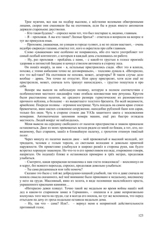 123
Трое мужчин, все как на подбор высокие, с жёсткими волевыми обветренными
лицами, скорее они смахивали бы на охотников, если бы в руках вместо автоматов
держали старенькие двустволки.
– Кто такая будешь? – спросил меня тот, что был постарше и, видимо, главным.
– Я – прохожая. A вы кто такие? Лесные братья? – ответила я вопросом на вопрос и
тут же прикусила язык.
– Прохожие, уважаемая, по улицам в городе гуляют, а не по лесам шастают, – очень
недобро сверкнув глазами, ответил тот, кого я окрестила про себя главным.
Слово «уважаемая» мне особенно не понравилось, ибо его часто употребляет тот
самый особый контингент, с которым я каждый день сталкиваюсь по работе.
– Ну, раз прохожая – пройдёшь с нами, – с какой-то грустью в голосе произнёс
здоровяк в пятнистой бандане и качнул стволом автомата в сторону леса.
Он пошёл вперёд, за ним – я, остальные пристроились сзади. «Вот это я влипла,
похоже, с этими амбалами точно не договоришься», – тоскливо думала я. «Интересно,
кто это всё-таки? На охотников не похожи, может, дезертиры? В таком случае дело
вообще – дрянь. Эти точно не отпустят. Или сразу пристрелят, хотя если ещё не
пристрелили, может, сначала хоть трахнут напоследок», – грустно пошутила я про
себя.
Вскоре мы вышли на небольшую полянку, которую в полном соответствии с
особенностями местного ландшафта тоже огибала неизвестная мне речушка. Кругом
были расставлены палатки, не среднего размера туристические из разноцветного
прочного нейлона, а большие – из выцветшего толстого брезента. По всей видимости,
армейские. Посреди поляны – огромное кострище. Чуть поодаль на самом краю стояло
бревенчатое, явно наспех сложенное сооружение, наподобие рубленой бани или сарая,
только без окон. Чуть в стороне стояли два УАЗа защитного цвета с московскими
номерами. Автоматически запомнив номера машин, ещё раз быстро оглядела
местность. Людей вокруг не наблюдалось.
Меня вывели на середину свободного от палаток пространства и знаком приказали
остановиться. Двое из моих провожатых встали рядом со мной по бокам, а тот, кто, по-
видимому, был старшим, зашёл в ближайшую палатку, с грохотом откинув тяжёлый
полог.
Через минуту из палатки вышли двое – мой провожатый и высокий молодой, лет
тридцати, человек с голым торсом, со светлыми волосами и довольно приятной
наружности. Он приветливо улыбнулся и широко развёл в стороны руки, как будто
встретил хорошую знакомую. Но что-то в его приветливом взгляде, откровенно говоря,
напрягало. Он подошёл ближе и остановился примерно в трёх метрах, продолжая
улыбаться.
– Смотрите, какая прекрасная незнакомка к нам гости пожаловала! – воскликнул он
и вдруг, без всякого перехода, спросил, продолжая довольно улыбаться:
– Ты сама разденешься или тебе помочь?
Сказано это было с той же добродушно-хищной улыбкой, так что я даже сначала не
поняла смысла сказанного, всё моё внимание было приковано к медальону, висевшему
у него на груди. Массивный, явно из золота, в виде половинки мальтийского креста,
украшенного красными камнями…
«Интересно девки пляшут. Точно такой же медальон во время войны нашёл мой
дед в каком-то старинном замке в Германии», – опешила я и даже непроизвольно
коснулась того места на груди, где я всегда его носила, но тут же вспомнила, что перед
отъездом на дачу от греха подальше оставила медальон дома.
– Ну, так что – сама? Или?.. – вернул меня к неприятной действительности
противный голос.
 