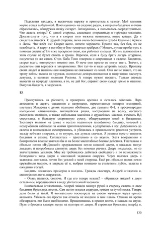 130
Подхватив находку, я выскочила наружу и припустила к уазику. Мой пленник
мирно сопел за баранкой. Плюхнувшись на сидение рядом, я открыла бардачок и очень
обрадовалась, обнаружив пачку сигарет. Затянувшись, я попыталась сосредоточиться.
Что делать теперь? С одной стороны, следовало отправиться в горотдел милиции.
Доказательств того, что я в смерти того мужика невиновна, выше крыши. Да и
свидетель имеется. С другой стороны, меня очень беспокоила судьба Оксаны с мужем
и Лены. Что ждёт их? Скорее всего, ничего хорошего. Просто так, без боя, их не
освободить. А вдруг я погибну в бою «смертью храбрых»? Может, лучше прибегнуть к
помощи спецназа? Но я же прекрасно знаю, как работает спецназ. Жизнь заложников в
этом случае не будет стоить и гроша. Впрочем, если я буду брать лагерь штурмом,
получится то же самое. Стоп. Баба Тоня говорила о сокровищах в склепе. Бандитов,
скорее всего, интересуют именно они. О мече они просто не могут знать. Значит, с
рассветом они вернутся к захоронению. Вот тут-то и надо устроить засаду. Пропажу
своих людей и машины они наверняка не связывают со мной. Они же не знают, что на
тропу войны вышла не хрупкая, полностью деморализованная и напуганная насмерть
девушка, а капитан милиции Ростова. А теперь нужно поспать. Только сначала
вывести на природу пленника, а то, не дай бог, справит свою нужду прямо в машине.
Выгуляв бандита, я задремала.
13
Проснувшись на рассвете, я проверила арсенал и осталась довольна. Пара
автоматов и десять магазинов с патронами, перемотанные попарно изолентой,
пистолет Макарова с двумя полными обоймами, две гранаты Ф-1, в простонародии
именуемые «лимонками», милицейская рация, настроенная на волну местного
райотдела милиции, а также небольшая маслёнка с оружейным маслом, аэрозоль ВД
уместились в большую спортивную сумку, обнаруженную мной в багажнике.
Застегнув молнию на сумке и весело подмигнув пленённому бандиту, который с
недоумением наблюдал за моими приготовлениями, я углубилась в лес. Добравшись до
склепа и внимательно осмотревшись, я убедилась в правильности решения устроить
засаду всё-таки снаружи, а не внутри, как думала сначала. Я решила просто запереть
бандитов в склепе. Согласитесь – простенько и со вкусом. Хотя вооружения и
боеприпасов вполне хватило бы и на более масштабные боевые действия. Тщательно и
обильно полив «ВэДэшкой» проржавевшие петли кованой двери, я выждала минут
двадцать и попробовала сдвинуть дверь без помощи рычага. Дверь поддалась, но со
значительным усилием. Мне же требовалось добиться свободного и по возможности
бесшумного хода двери и массивной задвижки снаружи. Через полчаса дверь и
задвижка двигались почти без усилий с моей стороны. Ещё раз обильно полив петли
оружейным маслом, я закрыла её и, выбрав позицию за столетним дубом, залегла в
ожидании гостей.
Бандиты появились примерно в полдень. Трижды свистнув, Андрей огляделся и,
сплюнув под ноги, выругался.
– Опять напился, сволочь. И где его теперь искать? – обратился Андрей к двум
остальным, вероятно имея в виду убитого мной часового.
Внимательно оглядевшись, Андрей знаком махнул рукой в сторону склепа, и двое
бандитов бросились внутрь. Сам же он остался снаружи, присев за кучей песка. Теперь
дело было за мной. Я внимательно посмотрела на своего мучителя через прицел
автомата. Убивать его просто так отнюдь не входило в мои планы. Однако на время
обезвредить его было необходимо. Прицелившись в правое плечо, я нажала на спуск.
Пуля отбросила главаря метра на полтора от двери. Я стремглав бросилась вперёд и,
 