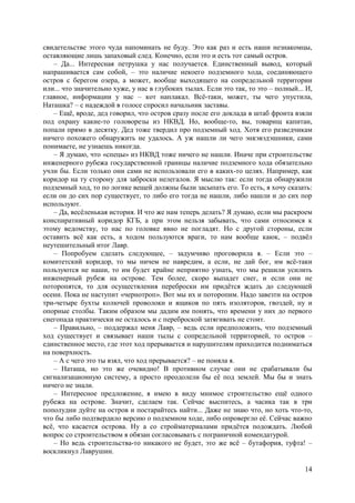 14
свидетельстве этого чуда напоминать не буду. Это как раз и есть наши незнакомцы,
оставляющие лишь запаховый след. Конечно, если это и есть тот самый остров.
– Да... Интересная петрушка у нас получается. Единственный вывод, который
напрашивается сам собой, – это наличие некоего подземного хода, соединяющего
остров с берегом озера, а может, вообще выходящего на сопредельной территории
или... что значительно хуже, у нас в глубоких тылах. Если это так, то это – полный... И,
главное, информации у нас – кот наплакал. Всё-таки, может, ты чего упустила,
Наташка? – с надеждой в голосе спросил начальник заставы.
– Ещё, вроде, дед говорил, что остров сразу после его доклада в штаб фронта взяли
под охрану какие-то головорезы из НКВД. Но, вообще-то, вы, товарищ капитан,
попали прямо в десятку. Дед тоже твердил про подземный ход. Хотя его разведчикам
ничего похожего обнаружить не удалось. А уж нашли ли чего энкэвэдэшники, сами
понимаете, не узнаешь никогда.
– Я думаю, что «спецы» из НКВД тоже ничего не нашли. Иначе при строительстве
инженерного рубежа государственной границы наличие подземного хода обязательно
учли бы. Если только они сами не использовали его в каких-то целях. Например, как
коридор на ту сторону для заброски нелегалов. Я мыслю так: если тогда обнаружили
подземный ход, то по логике вещей должны были засыпать его. То есть, я хочу сказать:
если он до сих пор существует, то либо его тогда не нашли, либо нашли и до сих пор
используют.
– Да, весёленькая история. И что же нам теперь делать? Я думаю, если мы раскроем
конспиративный коридор КГБ, а при этом нельзя забывать, что сами относимся к
этому ведомству, то нас по головке явно не погладят. Но с другой стороны, если
оставить всё как есть, а ходом пользуются враги, то нам вообще каюк, – подвёл
неутешительный итог Лавр.
– Попробуем сделать следующее, – задумчиво проговорила я. – Если это –
комитетский коридор, то мы ничем не навредим, а если, не дай бог, им всё-таки
пользуются не наши, то им будет крайне неприятно узнать, что мы решили усилить
инженерный рубеж на острове. Тем более, скоро выпадет снег, и если они не
поторопятся, то для осуществления переброски им придётся ждать до следующей
осени. Пока не наступит «чернотроп». Вот мы их и поторопим. Надо завезти на остров
три-четыре бухты колючей проволоки и ящиков по пять изоляторов, гвоздей, ну и
опорные столбы. Таким образом мы дадим им понять, что времени у них до первого
снегопада практически не осталось и с переброской затягивать не стоит.
– Правильно, – поддержал меня Лавр, – ведь если предположить, что подземный
ход существует и связывает наши тылы с сопредельной территорией, то остров –
единственное место, где этот ход прерывается и нарушителям приходится подниматься
на поверхность.
– А с чего это ты взял, что ход прерывается? – не поняла я.
– Наташа, но это же очевидно! В противном случае они не срабатывали бы
сигнализационную систему, а просто преодолели бы её под землей. Мы бы и знать
ничего не знали.
– Интересное предложение, я имею в виду мнимоe строительствo ещё одного
рубежа на острове. Значит, сделаем так. Сейчас выспитесь, а часика так в три
пополудни дуйте на остров и постарайтесь найти... Даже не знаю что, но хоть что-то,
что бы либо подтвердило версию о подземном ходе, либо опровергло её. Сейчас важно
всё, что касается острова. Ну а со стройматериалами придётся подождать. Любой
вопрос со строительством я обязан согласовывать с пограничной комендатурой.
– Но ведь строительства-то никакого не будет, это же всё – бутафория, туфта! –
воскликнул Лаврушин.
 