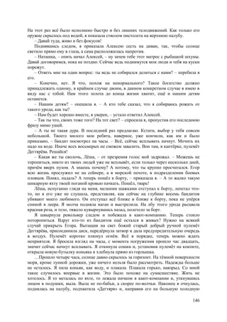146
На этот раз всё было исполнено быстро и без лишних телодвижений. Как только его
оружие скрылось под водой, я показала стволом пистолета на верхнюю палубу.
– Давай туда, живо и без фокусов!
Поднявшись следом, я приказала Алексею сесть на диван, так, чтобы солнце
светило прямо ему в глаза, а сама расположилась напротив.
– Наташка, – опять начал Алексей, – ну зачем тебе этот матрос с рыбацкой шхуны.
Давай договоримся, пока не поздно. Сейчас ведь поднимутся мои люди и тебя на куски
порежут.
– Ответь мне на один вопрос: ты ведь не собирался делиться с нами? – перебила я
его.
– Конечно, нет. Я что, похож на ненормального? Такое богатство должно
принадлежать одному, в крайнем случае двоим, в данном конкретном случае я имею в
виду нас с тобой. Нам этого золота до конца жизни хватит, ещё и нашим детям
останется.
– Нашим детям? – опешила я. – A кто тебе сказал, что я собираюсь рожать от
такого урода, как ты?
– Нам будет хорошо вместе, я уверен, – устало ответил Алексей.
– Так ты что, своих тоже того? На тот свет? – спросила я, пропустив его последнюю
фразу мимо ушей.
– А ты не такая дура. В последний раз предлагаю. Кстати, выбор у тебя совсем
небольшой. Твоего милого мои ребята, наверное, уже кончили, как им и было
приказано, – бандит посмотрел на часы. – Bсё, сейчас всплывать начнут. Мочить их
надо на воде. Иначе всех восьмерых не сможем завалить. Вон там, в каптёрке, пулемёт
Дегтярёва. Решайся!
– Какая же ты сволочь, Лёша, – от презрения голос мой задрожал. – Mожешь не
торопиться, никто из твоих людей уже не всплывёт, если только через несколько дней,
причём вверх пузом. А знаешь почему? А потому, что ты крупно просчитался. Егор
всю жизнь прослужил не на сейнере, а в морской пехоте, в подразделении боевых
пловцов. Понял, падаль? А теперь пошёл к борту, – приказала я. – A то жалко такую
шикарную яхту твоей поганой кровью пачкать. Пошёл, тварь!
Лёша, испуганно глядя на меня, мелкими шажками отступал к борту, лепетал что-
то, но я его уже не слушала, представляя, как сейчас на глубине восемь бандитов
убивают моего любимого. Он отступал всё ближе и ближе к борту, пока не упёрся
спиной в леера. Я молча подняла наган и выстрелила. На лбу этого урода расцвела
красная роза, и тело, тяжело кувырнувшись назад, полетело за борт.
Я швырнула револьвер следом и побежала в кают-компанию. Теперь стоило
поторопиться. Вдруг кто-то из бандитов ещё остался в живых? Нужно на всякий
случай прикрыть Егора. Вытащив на свет божий старый добрый ручной пулемёт
Дегтярёва, присоединила диск, передёрнула затвор и дала предупредительную очередь
в воздух. Пулемёт коротко плюнул огнём. Всё в порядке, теперь можно ждать
неприятеля. Я бросила взгляд на часы, с момента погружения прошло час двадцать,
значит сейчас начнут всплывать. Я откинула сошки и, установив пулемёт на кокпите,
открыла новую бутылку коньяка и хлебнула прямо из горлышка.
…Прошло четыре часа, солнце давно скрылось за горизонт. На тёмной поверхности
моря, кроме лунной дорожки, уже ничего нельзя было рассмотреть. Надежды больше
не осталось. Я пила коньяк, как воду, и плакала. Плакала горько, навзрыд. Со мной
такое случилось впервые в жизни. Это было похоже на сумасшествие. Жить не
хотелось. Я то металась по яхте, то лежала ничком в кают-компании и, уткнувшись
лицом в подушки, выла. Выла не по-бабьи, а скорее по-волчьи. Наконец я очнулась,
поднялась на палубу, подхватила «Дегтяря» и, направив его на большую холодную
 