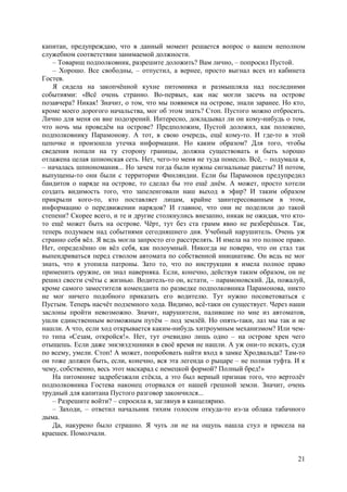 21
капитан, предупреждаю, что в данный момент решается вопрос о вашем неполном
служебном соответствии занимаемой должности.
– Товарищ подполковник, разрешите доложить? Вам лично, – попросил Пустой.
– Хорошо. Все свободны, – отпустил, а вернее, просто выгнал всех из кабинета
Гостев.
Я сидела на закопчённой кухне питомника и размышляла над последними
событиями: «Всё очень странно. Во-первых, как нас могли засечь на острове
позавчера? Никак! Значит, о том, что мы появимся на острове, знали заранее. Но кто,
кроме моего дорогого начальства, мог об этом знать? Стоп. Пустого можно отбросить.
Лично для меня он вне подозрений. Интересно, докладывал ли он кому-нибудь о том,
что ночь мы проведём на острове? Предположим, Пустой доложил, как положено,
подполковнику Парамонову. А тот, в свою очередь, ещё кому-то. И где-то в этой
цепочке и произошла утечка информации. Но каким образом? Для того, чтобы
сведения попали на ту сторону границы, должна существовать и быть хорошо
отлажена целая шпионская сеть. Нет, чего-то меня не туда понесло. Всё, – подумала я,
– началась шпиономания... Но зачем тогда были нужны сигнальные ракеты? И потом,
выпущены-то они были с территории Финляндии. Если бы Парамонов предупредил
бандитов о наряде на острове, то сделал бы это ещё днём. А может, просто хотели
создать видимость того, что запеленговали наш выход в эфир? И таким образом
прикрыли кого-то, кто поставляет лицам, крайне заинтересованным в этом,
информацию о передвижении нарядов? И главное, что они не поделили до такой
степени? Скорее всего, и те и другие столкнулись внезапно, никак не ожидая, что кто-
то ещё может быть на острове. Чёрт, тут без ста грамм явно не разберёшься. Так,
теперь подумаем над событиями сегодняшнего дня. Учебный нарушитель. Очень уж
странно себя вёл. Я ведь могла запросто его расстрелять. И имела на это полное право.
Нет, определённо он вёл себя, как полоумный. Никогда не поверю, что он стал так
выпендриваться перед стволом автомата по собственной инициативе. Он ведь не мог
знать, что я утопила патроны. Зато то, что по инструкции я имела полное право
применить оружие, он знал наверняка. Если, конечно, действуя таким образом, он не
решил свести счёты с жизнью. Водитель-то он, кстати, – парамоновский. Да, пожалуй,
кроме самого заместителя коменданта по разведке подполковника Парамонова, никто
не мог ничего подобного приказать его водителю. Тут нужно посоветоваться с
Пустым. Теперь насчёт подземного хода. Видимо, всё-таки он существует. Через наши
заслоны пройти невозможно. Значит, нарушители, палившие по мне из автоматов,
ушли единственным возможным путём – под землёй. Но опять-таки, лаз мы так и не
нашли. А что, если ход открывается каким-нибудь хитроумным механизмом? Или чем-
то типа «Сезам, откройся!». Нет, тут очевидно лишь одно – на острове хрен чего
отыщешь. Если даже энкэвэдэшники в своё время не нашли. А уж они-то искать, судя
по всему, умели. Стоп! А может, попробовать найти вход в замке Хродвальда? Там-то
он тоже должен быть, если, конечно, вся эта легенда о рыцаре – не полная туфта. И к
чему, собственно, весь этот маскарад с немецкой формой? Полный бред!»
На питомнике задребезжали стёкла, а это был верный признак того, что вертолёт
подполковника Гостева наконец оторвался от нашей грешной земли. Значит, очень
трудный для капитана Пустого разговор закончился...
– Разрешите войти? – спросилa я, заглянув в канцелярию.
– Заходи, – ответил начальник тихим голосом откуда-то из-за облака табачного
дыма.
Да, накурено было страшно. Я чуть ли не на ощупь нашла стул и присела на
краешек. Помолчали.
 
