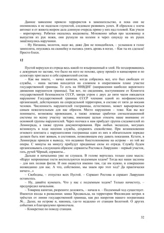 32
Данное заявление привело террористов в замешательство, и пока они не
опомнились и не наделали глупостей, следовало развивать успех. Я сбросила с плеча
автомат и от живота веером дала длинную очередь прямо у них над головой. Как учили
– впритирочку. Ребятки оказались жидковаты. Мгновенно забыв про заложницу и
выпустив из рук ножи, они рухнули на колени и через секунду на их руках
защёлкнулись наручники.
– Ну Наташка, молоток, надо же, даже Дик не понадобился, – услышала я голос
замполита, опускаясь на скамейку и пытаясь унять дрожь в ногах. – Как ты их сделала!
Просто блеск.
12
Пустой вернулся из отряда весь какой-то взъерошенный и злой. Не поздоровавшись
с дежурным по заставе, что было на него не похоже, сразу прошёл в канцелярию и по
селектору пригласил к себе сержантский состав.
– Как вы знаете, – начал капитан, когда собрались все, кто был свободен от
службы, – наша застава находится на сложном в оперативном плане участке
государственной границы. То есть на ННВДНГ (направлении наиболее вероятного
движения нарушителя границы). Так вот, по сведениям, поступившим от Комитета
государственной безопасности СССР, завтра утром с двух до пяти часов ожидается
нарушение Государственной границы СССР членами одной из неофашистских
организаций, действующих на сопредельной территории, в составе от пяти до восьми
человек. Численность нарушителей госграницы, естественно, может варьироваться
самым нежелательным для нас образом. Место нарушения – тоже. Как вы все
понимаете, возможны провокации, а также ложные сработки сигнализационной
системы по всему участку заставы, имеющие целью отвлечь наше внимание от
основной группы нарушителей. Через полчаса к нам прибудет группа следователей из
Ленинграда, а также группа документирования. При любых эксцессах, могущих
возникнуть в ходе несения службы, сохранять спокойствие. При возникновении
огневого контакта с нарушителями госграницы один из них в обязательном порядке
должен быть взят живым, в состоянии, позволяющем ему давать показания. Кстати, в
Ленинграде пришли к выводу, что недавнее боестолкновение на острове – из той же
оперы. С минуты на минуту прибудут приданные силы из отряда. Службу будем
организовывать следующим образом: cержанты Ростова и Лаврушин – первый участок,
гать, ручей Чёрный, сержанты...
Дальше я начальника уже не слушала. В голове вертелась только одна мысль:
«Вдруг непрошеные гости воспользуются подземным ходом? Тогда все наши заслоны
– для них полная фигня. И они окажутся именно там, где им нужно, и совершенно
неожиданно для нас. А что, собственно, мы знаем про этот ход? Да практически
ничего...»
– Cвободны, – отпустил всех Пустой. – Cержант Ростова и сержант Лаврушин
останьтесь.
– Ну, давайте кумекать. Что у нас с подземным ходом? Только начистоту, –
предупредил начальник.
– Товарищ капитан, разрешите доложить, – начала я. – Подземный ход существует.
Имеются входы в развалинах замка Хродвальда, на территории Финляндии метрах в
трёхстах от линии государственной границы, как раз напротив нашего погранзнака
№... Далее, на острове и, наконец, где-то недалеко от станции Болотной. О других
событиях я благоразумно промолчала.
– Конкретнее по поводу станции.
 